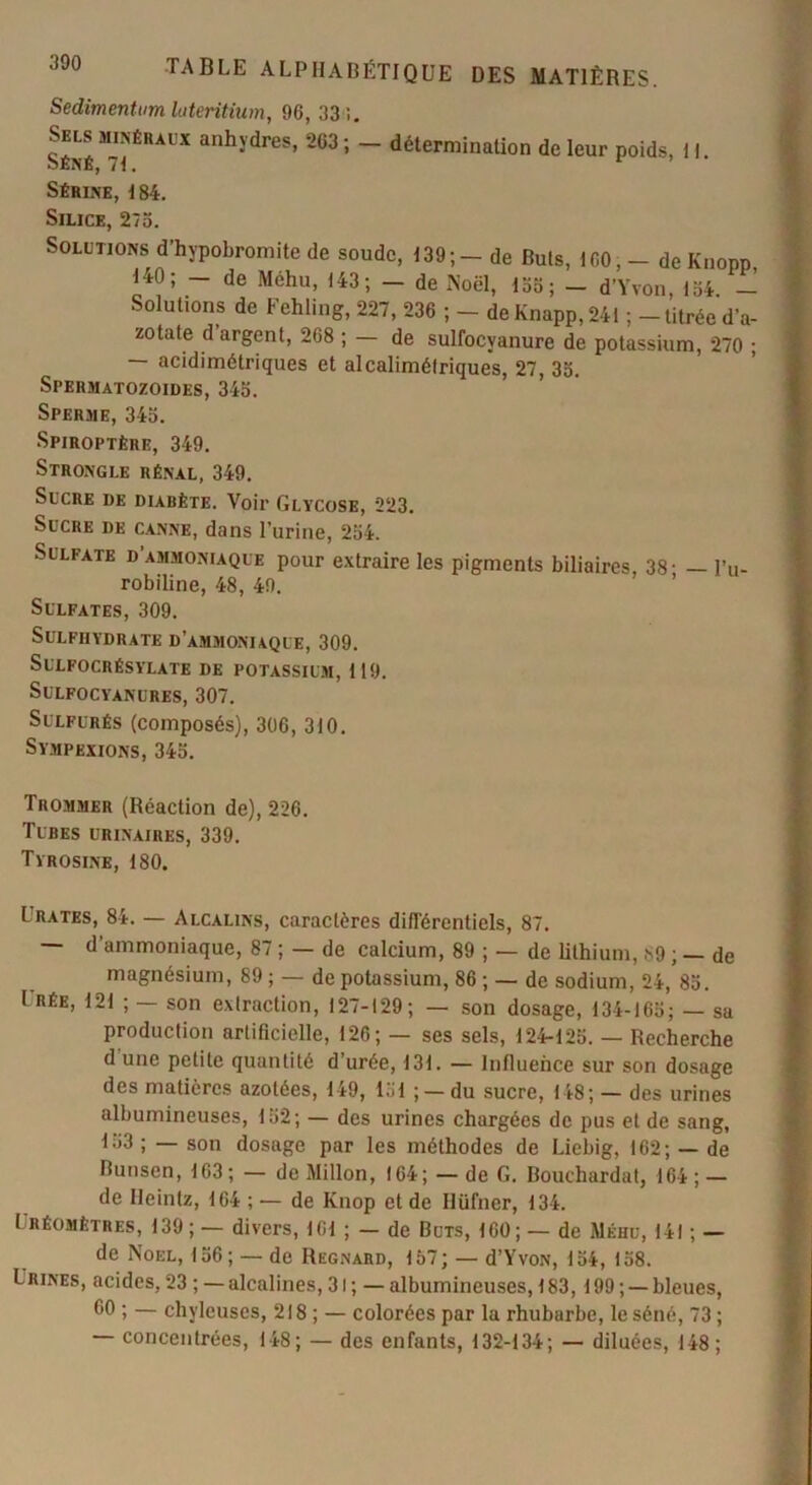 Sedimentum luteritium, 96, 33 i. Selsminékaux anhydres, 263; - détermination de leur poids, II. oENE, Sérine, 184. Silice, 275. Solutions d’hypobromite de soude, 139;- de Buis, ICO, - deKnopp 140; — de Méhu, 143; — de Noël, 155; — d’Yvon, 134 — Solutions de Fehling, 227, 236 ; - de Knapp, 241 ; - titrée d’a- zotate d argent, 268 ; — de sulfocyanure de potassium, 270 ; — acidimétriques et alcalimétriques, 27, 35. Spermatozoïdes, 345. Sperme, 345. Spiroptêre, 349. Strongle rénal, 349. Sucre de diabète. Voir Glycose, 223. Sucre de canne, dans l’urine, 254. Sulfate d’ammoniaque pour extraire les pigments biliaires 38- — l’u- robiline, 48, 49. Sulfates, 309. Sulfiiydrate d’ammoniaque, 309. SULFOCRÉSYLATE DE POTASSIUM, 119. SULFOCYANURES, 307. Sulfurés (composés), 306, 310. Sympexions, 345. Trommer (Réaction de), 226. Tubes urinaires, 339. Tyrosine, 180. L rates, 84. — Alcalins, caractères différentiels, 87. — d’ammoniaque, 87 ; — de calcium, 89 ; — de lithium, 89 ; — de magnésium, 89 ; — de potassium, 86 ; — de sodium, 24, 85. I RÉE, 121 ; — son extraction, 127-129; — son dosage, 134-165; — sa production artificielle, 126; — ses sels, 124-125. — Recherche d'une petite quantité d’urée, 131. — Influence sur son dosage des matières azotées, 149, 151 ; — du sucre, 148; — des urines albumineuses, 152; — des urines chargées de pus et de sang, 153; — son dosage par les méthodes de Liebig, 162; — de Bunsen, 163; — de Millon, 164; — de G. Bouchardat, 164 ; — de Heintz, 164 ; — de Knop et de Ilüfner, 134. I réomètres, 139;— divers, 161 ; — de Buts, 160;— de Méhu, 141 ; — de Noël, 156 ; — de Regnard, 157 ; — d’Yvon, 154, 158. Lrines, acides, 23 ; — alcalines, 31; — albumineuses, 183,199; —bleues, 60 ; — chyleuses, 218 ; — colorées par la rhubarbe, le séné, 73 ; — concentrées, 148; — des enfants, 132-134; — diluées, 148 ;