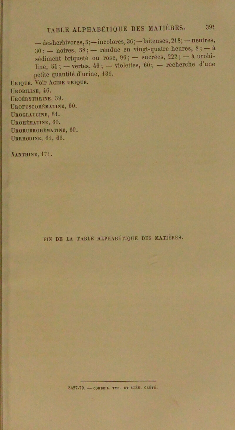 — desherbivoros, a;— incolores, 36', — laiteuses, 218; neuti es, 30: — noires, 58; — rendue en vingt-quatre heures, 8; — à sédiment briquetô ou rose, 96; — sucrées, 222 ; à urobi- line, ai; — vertes, 46; — violettes, 60; — recherche d’une petite quantité d’urine, 131. Urique. Voir Acide urique. Urobiline, 46. Uroérythrine, 59. Urofuscohématine, 60. Uroglàucine, 61. Urohêmatine, 60. Urorubrouématine, 60. Urrhodine, 61, 65. Xanthine, 171. fin de la table alphabétique des matières. 8427-79. — coubbil. typ. et stér. crête.