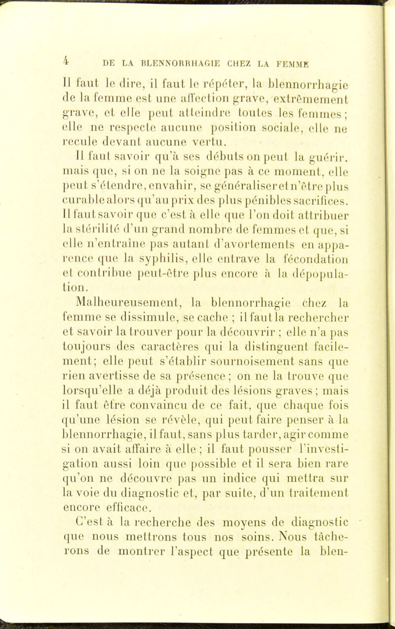 Il l'aiit, le dire, il faut le répéler, la blennorrliagic (le la femme est une alfection grave, extrêmement grave, et elle peut atteindre toutes les femmes ; elle ne respecte aucune position sociale, elle ne recule devant aucune vertu. Il faut savoir qu'à ses débuts on peut la guérir, mais que, si on ne la soigne pas à ce moment, elle peut s'étendre, envahir, se généraliseretn'être plus curable alors qu'au prix des plus pénibles sacrifices. Il faut savoir que c'est à elle que l'on doit attribuer la stérilité d'un grand nombre de femmes et que, si elle n'entraîne pas autant d'avortements en appa- rence que la syphilis, elle entrave la fécondation et contribue peut-être plus encore à la dépopula- tion. Malheureusement, la blennorrhagie chez la femme se dissimule, se cache ; il faut la rechercher et savoir la trouver pour la découvrir ; elle n'a pas toujours des caractères qui la distinguent facile- ment; elle peut s'établir sournoisement sans que rien avertisse de sa présence ; on ne la trouve que lorsqu'elle a déjà produit des lésions graves ; mais il faut être convaincu de ce fait, que chaque fois qu'une lésion se révèle, qui peut faire penser à la blennorrhagie, il faut, sans plus tarder, agir comme si on avait affaire à elle ; il faut pousser Tinvesli- gation aussi loin que possible et il sera bien rare qu'on ne découvre pas un indice qui mettra sur la voie du diagnostic et, par suite, d'un traitement encore efficace. C'est à la recherche des moyens de diagnostic que nous mettrons tous nos soins. Nous tâche- rons de montrer l'aspect que présente la bien-