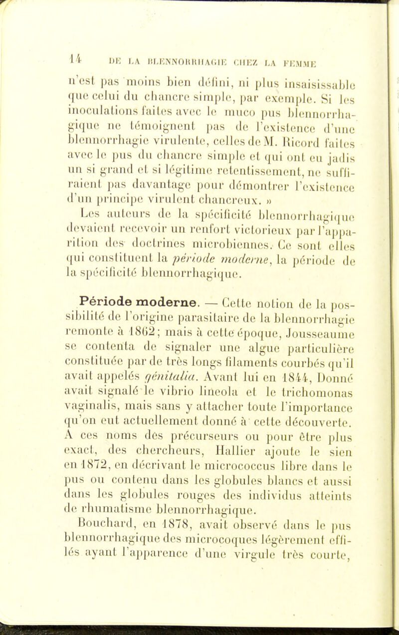 1* IJI'; l'A Itl.KiNNOUIlllAlilK CIIK/, l,A KEMME n'est pas niniiis bien déliai, ni plus insaisissaijie que celui du chancre sinij)le, par exemple. Si les inoculalions faites avec le mnco pus hlennorrlia- gique ne témoignent pas de l'existence d'une hlennorrhagic virulente, celles de M. ]{icord lailes avec le pus du chancre simple et qui ont eu jadis un si grand et si légitime retentissement, ne sul'li- raienl pas davantage pour démontrer l'existence d'un principe virulent chanci-eux. » Les autours de la spécificité l3lennorrliagi(juo devaient recevoir un renfort victorieux par l'appa- rition des doctrines microbiennes. Ce sont elles qui constituent la période moderne, la période de la spécificité blennorrhagique. Période moderne. — Cette notion de la pos- sibilité de l'origine parasitaire de la blennorrhagie remonte à 18(j2; mais à cette époque, Jousseaunie se contenta de signaler une algue particulière constituée par de très longs filaments courbés qu'il avait appelés qénitalia. Avant lui en 1844, Donné avait signalé le vibrio lineola et le trichomonas vaginalis, mais sans y attacher toute l'importance qu'on eut actuellement donné à' cette découverte. A ces noms des précurseurs ou pour être plus exact, des chercheurs, Hallier ajoute le sien en 1872, en décrivant le micrococcus libre dans le pus ou contenu dans les globules blancs et aussi dans les globules rouges des individus atteints de rhumatisme blennorrhagique. Bouchard, en 1878, avait observé dans le pus blennorrhagique des microcoques légèrement efli- lés ayant l'apparence d'une virgule très courte,