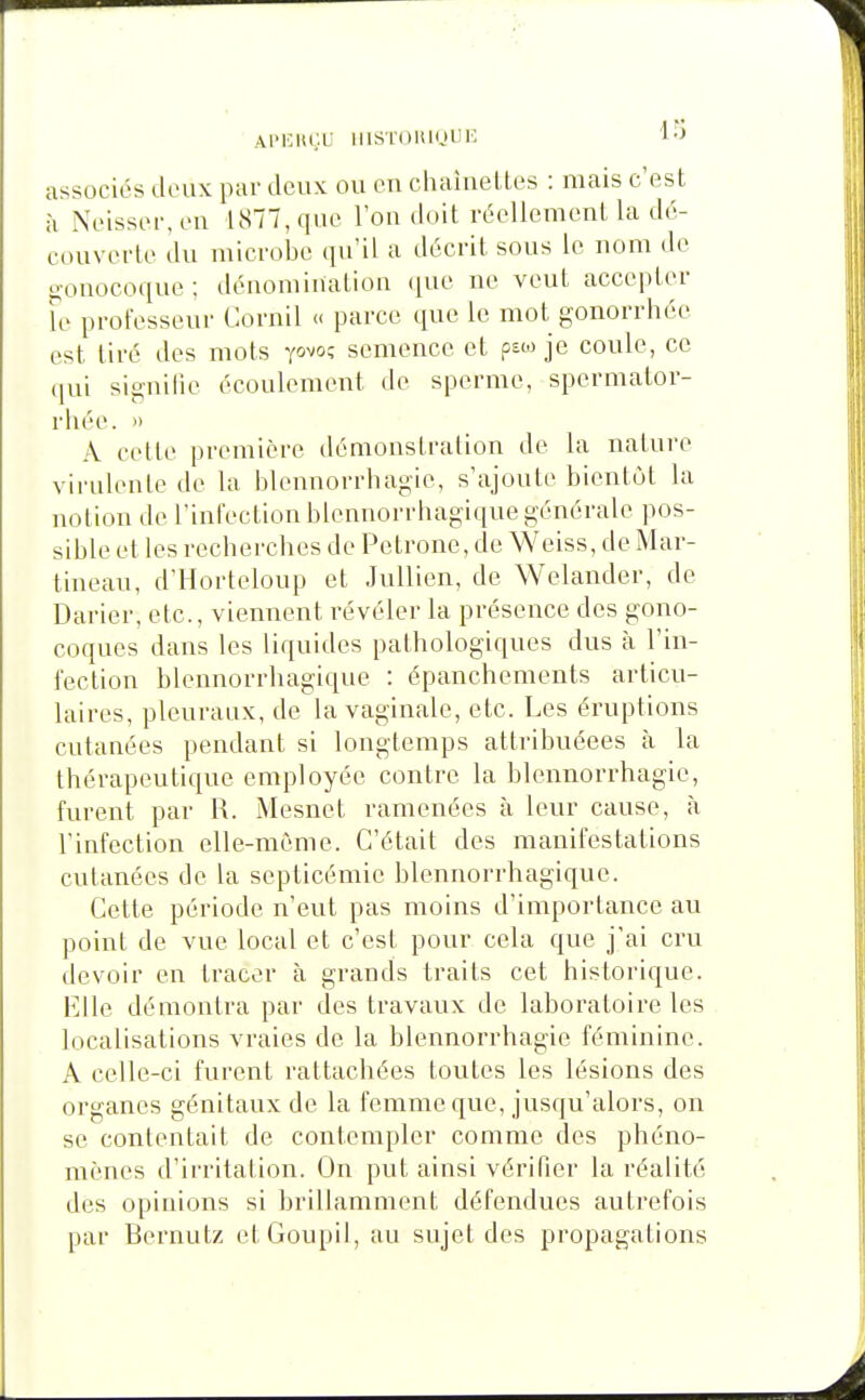 APKItgU lIlSTOltinllIO 10 associés doux par doux ou ou chaiueUos : mais c'est à Xoissor.on 1877, quo l'ou doit rooUemcnt la d6- couvoflo du luicrobc qu'il a docril sous le nom do o-ouocoquo ; déuomiuatiou ([uo no vont accoptor Fo profosseui- Corail » parce que le mot gonorrhéo est lire des mots yo^o^ semence et psw je coule, ce qui signilie écoulement de sperme, spermator- rhéo. » A cette première démonstration de la nature virulente de la blennorrhagio, s'ajoute bientôt la notion do rinfoclion blennorrhagique générale pos- sible et les recbercbes do Pétrone, de Weiss, de Mar- tineau, d'Horteloup et Jullien, de Welander, de Darier, etc., viennent révéler la présence des gono- coques dans les liquides patbologiques dus à l'in- fection blonnorrbagique : épanchements articu- laires, pleuraux, do la vaginale, etc. Les éruptions cutanées pendant si longtemps attribuéees à la thérapeutique employée contre la blennorrhagio, furent par R. Mesnet ramenées à leur cause, à l'infection elle-même. C'était des manifestations cutanées de la septicémie blennorrhagique. Cette période n'eut pas moins d'importance au point de vue local et c'est pour cela que j'ai cru devoir en tracer à grands traits cet historique. Elle démontra par des travaux de laboratoire les localisations vraies de la blennorrhagie féminine. A celle-ci furent rattachées toutes les lésions des organes génitaux de la femme que, jusqu'alors, on se contentait de contempler comme des phéno- mènes d'irritation. On put ainsi vérifier la réalité des opinions si brillammont défendues autrefois par Bornutz et Goupil, au sujet dos propagations