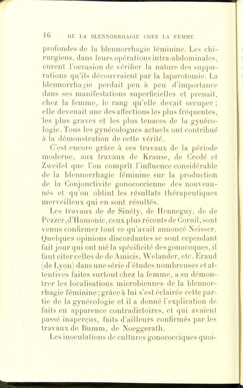 profoiules de la Jjlennorrlui^ie léminine. Les chi- rurgiens, dans leurs opérations inira-abdominales, curent l'occasion de vérifier la nature des suppu- rations qu'ils découvraient par la laparotomie. La IjiennorriiaJ'ie perdait [)eu à peu irimporlance dans ses manifestations superficielles et [)r('uaiL chez la femme, le rang qu'elle devait occuper ; elle devenait une desalTections les plus fréquentes, ies plus graves et les plus tenaces de la gynéco- logie. Tous les gynécologues actuels ont contribué à Ui démonstration de cette vérité. C'est encore grâce à ces travaux de la période moderne, aux travaux de Krause, de Gredé el Zweifel que l'on comprît l'influence considérable d(^ la blennorrhagie féminine sur la production de la Conjonctivite gonococcienne des nouveau- nés et qu'on obtint les résultats thérapeutiques merveilleux qui en sont résultés. Les travaux de de Sinéty, de Henneguy. de de Pe.zzer,d'Mamonic, ceux plus récents de Cornil, sont venus confirmer tout ce qu'avait annoncé Neisser. Quelques opinions discordantes se sont cependani l'ail jour qui ont nié la spécificité des gonocoques, il faut citer celles de de Amicis, Welander, etc. Eraud (de Lyon) dans une série d'études nombreuses et at- tentives faites surtout chez la femme, a su démon- trer les localisations microbiennes de la blennor- rhagie féminine ; grâce à lui s'est éclairée cette par- tie de la gynécologie et il a donné l'explicalion de faits en apparence contradicloii'es. et qui avaieni passé inaperçus, faits d'ailleurs confirmés par les travaux de Bumm, de Noeggerath. Les inoculations de cultures gonococciques quoi-