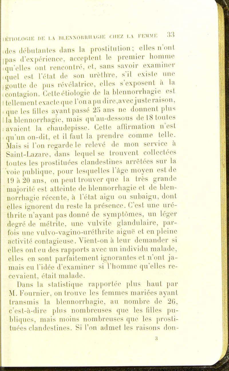 iiOTim.nniK w. i.\ iu.knnouuii nwv/. ia i'kmmi; des (Irl)iilan(.'s dans la proslilulioii ; ollcs irmil ipas d-ex|)(-TiL<na>. accepleni lo premier homme qu'elles nul renc(^nlré, el, sans sa,vnir examiuei' quel esl réial de son urèllire. s'il exisie une .ooutle de pus révélalrice, elles s'exposenl à la conlagion. Celleéliologie de la blonnorrhagic esl t tellemeni exaete (pie l'onapu dire,avec juste raison, que les lilles ayant passé 25 ans ne donnent plus llablennorrhagie, mais qu'au-dessous de 18 loulcs lavaient la chaudcpisse. Cette alTirmation n'est qu'un on-dit, et il faut la prendre comme telle. Mais si l'on regarde le relevé de mon service à Saint-Lazare, dans lequel se trouvent collectées toutes les prostituées clandestines arrêtées sur la 'voie publique, pour les(iuelles l'âge moyen est de 19 à 20 ans, on peut trouver que la très grande majorité est atteinte de blennorrhagie et de blen- norrhagie récente, à l'état aigu ou subaigu, dont elles ignorent du reste la présence. C'est une uré- tbrite n'ayant pas donné de symptômes, un léger degré de métrite, une vulvite glandulaire, par- fois une vulvo-vagino-uréthrite aiguë et en pleine activité contagieuse. Vient-on à leur demander si elles ont eu des rapports avec un individu malade, elles en sont parlaitement ignorantes et n'ont ja- mais eu l'idée d'examiner si l'homme qu'elles re- cevaient, était malade. Dans la slatisti(iue rapportée plus haut par M. Fournier, on trouve les femmes mariées ayant transmis la blennorrhagie, au nombre de 2G, c'est-à-dire plus nombreuses que les fdles pu- l)li(pu's, nuiis moins nombreuses que les pi-osti- tuécs clandestines. Si l'on admet les raisons don-