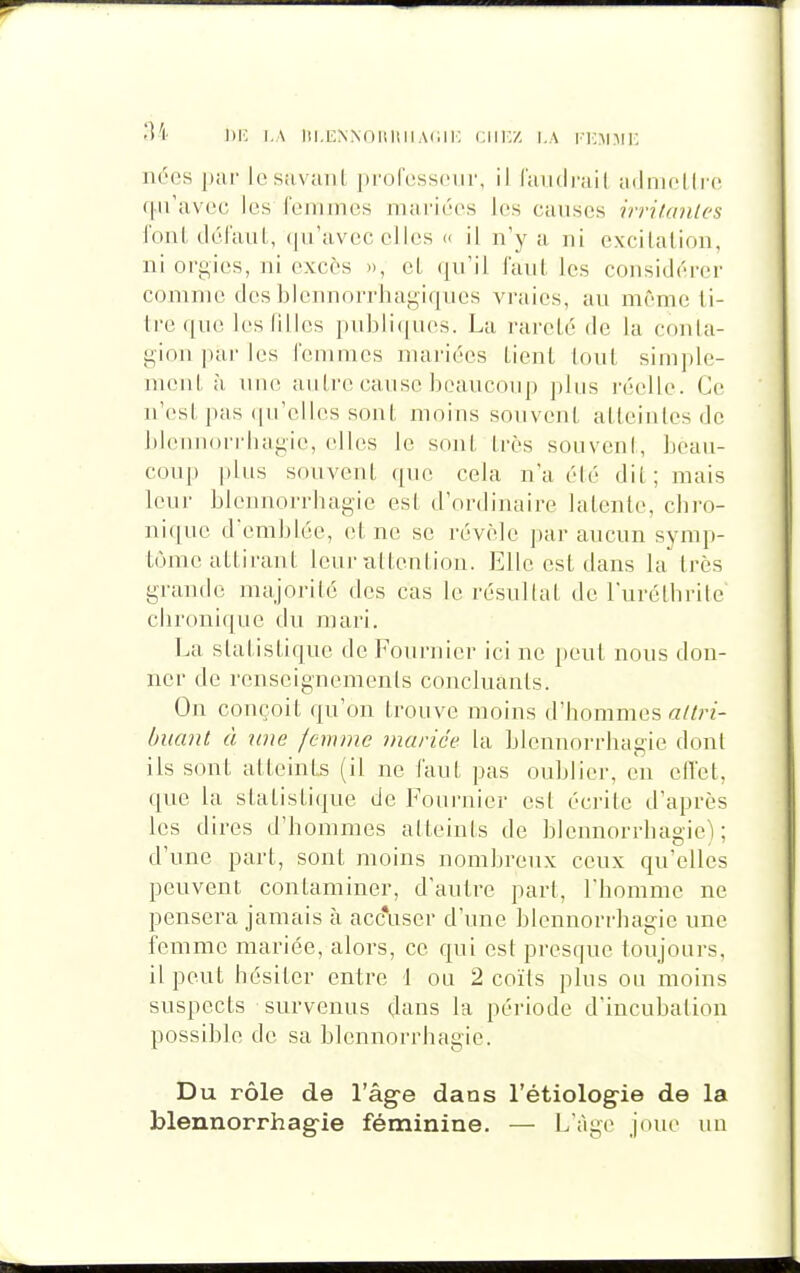 nées par iesavant professeur, il l'aiuli'ail adniflli'o qu'avec les femmes mariées les causes irritanles foui défaut, (pi'avec elles « il n'y a ni excilalion, ni orgies, ni excès », el (]u'il faul les considérer comme des blennorrhagiques vraies, au même li- tre que les filles publicjLies. La rareté de la conla- gionparles femmes mariées Lient tout simple- ment à une autre cause beaucoup plus réelle. Ce n'est pas qu'elles sont moins souvent atteintes de bleniiorrhagie, elles le sojit très souvent, beau- coup plus souvent que cela n'a été dit; mais leur blennorriiagie est d'ordinaire latente, chro- nique d'emblée, et ne se révèle par aucun symp- tôme attirant leur attention. Elle est dans la très grande majorité des cas le résultat de l'uréthrite chronique du mari. La statistique de Fournier ici ne peut nous don- ner de renseignements concluants. On conçoit qu'on trouve moins d'hommes buant à une femme mariée la blennorrhagie dont ils sont atteints (il ne faut pas oublier, en elTet, que la statistique de Foui'nier est écrite d'après les dires d'hommes atteints de blennorrhagie); d'une part, sont moins nombreux ceux qu'elles peuvent contaminer, d'autre part, l'homme ne pensera jamais à acc*user d'une blennorrhagie une femme mariée, alors, ce qui est presque toujours, il peut hésiter entre i ou 2 coïts plus ou moins suspects survenus çlans la période d'incubation possible de sa blennorrhagie. Du rôle de l'âg-e dans l'étiolog-ie de la blennorrhag-ie féminine. — L'âge joue un