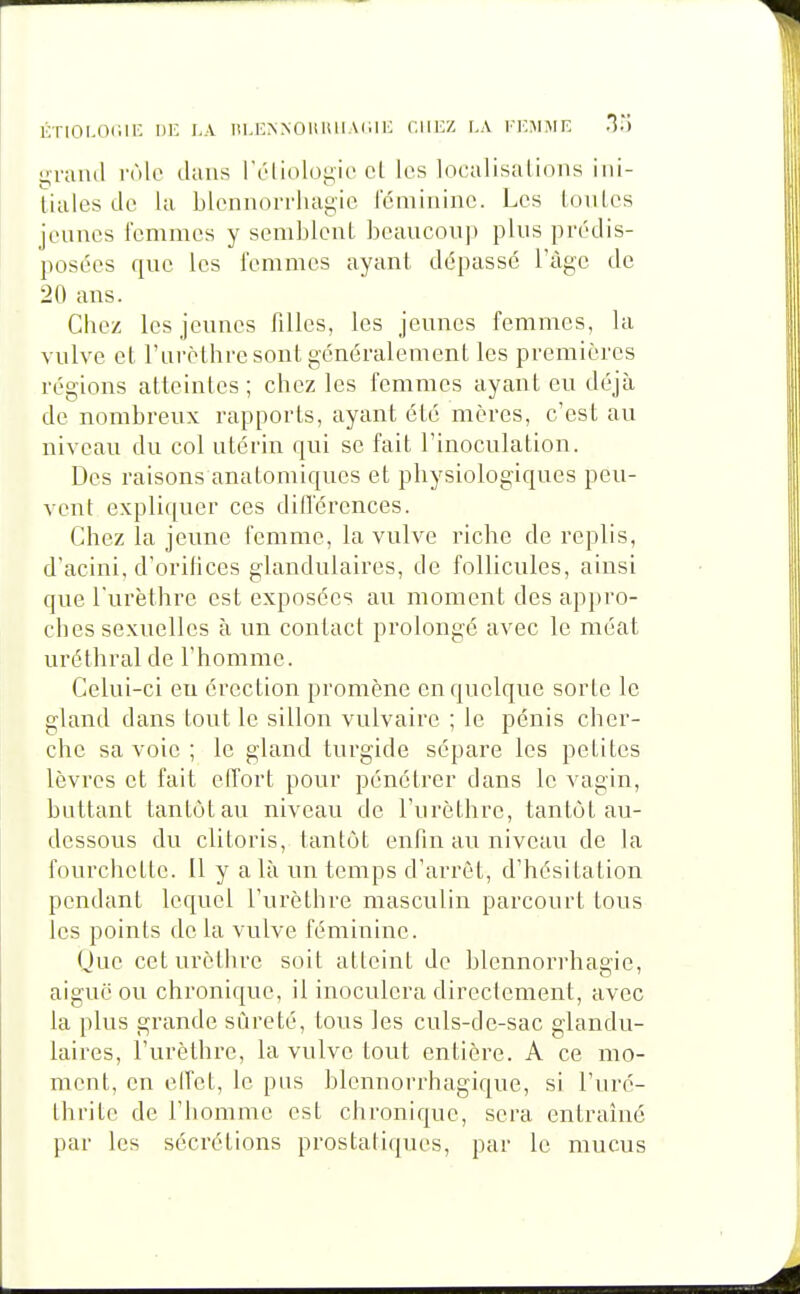 KTIOI.Odir. 1)K LA I!l.lî^^011lillAlilK cillez I.A l'KMME yraml rôle ilaus IV'liol()i;ii> cl les localisations iiii- ïiales de la blennorrluigio rcmiiiinc. Les [oules jeunes femmes y semblent beaucoup plus prédis- posées que les femmes ayant dépassé l'âge de 20 ans. Chez les jeunes filles, les jeunes femmes, la vulve et l'urèthre sont généralement les premières régions atteintes; chez les femmes ayant eu déjà de nombreux rapports, ayant été mères, c'est au niveau du col utérin qui se fait l'inoculation. Des raisons anatomiques et physiologiques peu- vent expliquer ces dilTérences. Chez la jeune femme, la vulve riche de replis, d'acini, d'orifices glandulaires, de follicules, ainsi que l'urèthre est exposées au moment des appro- ches sexuelles à un contact prolongé avec le méat uréthral de l'homme. Celui-ci eu érection promène en quelque sorte le gland dans tout le sillon vulvaire ; le pénis cher- che sa voie ; le gland turgide sépare les petites lèvres et fait effort pour pénétrer dans le vagin, buttant tantôt au niveau de l'urèthre, tantôt au- dessous du clitoris, tantôt enfin au niveau de la fourchette. Il y a là un temps d'arrêt, d'hésitation pendant lequel l'urèthre masculin parcourt tous les points de la vulve féminine. Que ceturèthre soit atteint de blennorrhagie, aiguë ou chronique, il inoculera directement, avec la plus grande sûreté, tous les culs-de-sac glandu- laires, l'urèthre, la vulve tout entière. A ce mo- ment, en clfet, le pus blennorrhagique, si l'uré- thrite de l'homme est chronique, sera entraîné par les sécrétions prostatiques, par le mucus