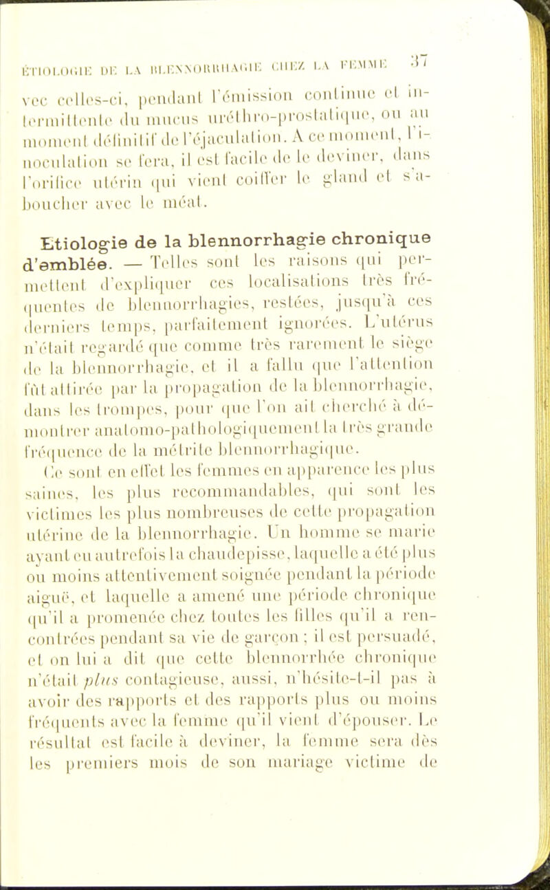 liTiiii.niiii: OK i-A m.KNNoHiiiiAïai: ciii'z i.\ fkmmk •* ' voc .Tlh's-ci, piMidaiil rriiiissioii (•onliinic <■! m- liTinilIciili' (lu imiciis iiivlliro-proslali.inc, ou au UKUucul .IrliiiililMcrcjaculaliiui. AcciuuuuMil, 1 i- noculalinu se fera, Il csl lacik'do le .Icviucr. .lans rorilicc uir-riu (jui vicul cuill'ci' le iA'Iaud cl s a- liouclici- avec le aical. Etiologie de la blennorrhag-ie chronique d'emblée. — Telles soûl les raisous ([ui per- niellenl d'expliquer ces localisations Irès IVé- (lueiiles de blenuorrhagies, reslccs, jusqu'à ces deruiers lenips, paiTailoment ignorées. L'uLérus n'clait regardé que comme 1res rarement le siège de la bleunorrhagie. et il a fallu (|ue l'altenlion l'ùl attirée par la [)ropagation de la bleunorrhagie, dans les lr(unpes, pour ((ue l'on ail cberclié à dé- uionli'cr analonu>pathologi(iuemeul la Irèsgi'aude rré(iuence de la méti'ite ]ileuuorrbagi(iue. Ce soid en elVet les lenimes eu apparence les plus saines, les plus rccomnuuidables, (jui sont les victimes les plus nombreuses de cette [)ropagati(m utérine de la bleunorrhagie. Un bomme se marie ayant eu autrefois 1 a chaudepisse, laquelle a été plus ou moins attentivement soiguée pendant la période aiguë, et laquelle a amené une période chroni(iue (|u'il a promenée chez toutes les tilles (|uil a ren- eonlrées pendant sa vie de garçon ; il est persuadé, et on lui a dit (pie cette hleunorrliée chroni(|ue n'était coutagieuse, aussi, n'hésite-t-il pas à avoir des rai)pm'ts et des rapports plus ou moins fi'é(pieuts avec la femme qu'il vient d'épouser. I.e résultai est facile à deviner, la femme siH'a dès les premiers mois de son mariage victime de