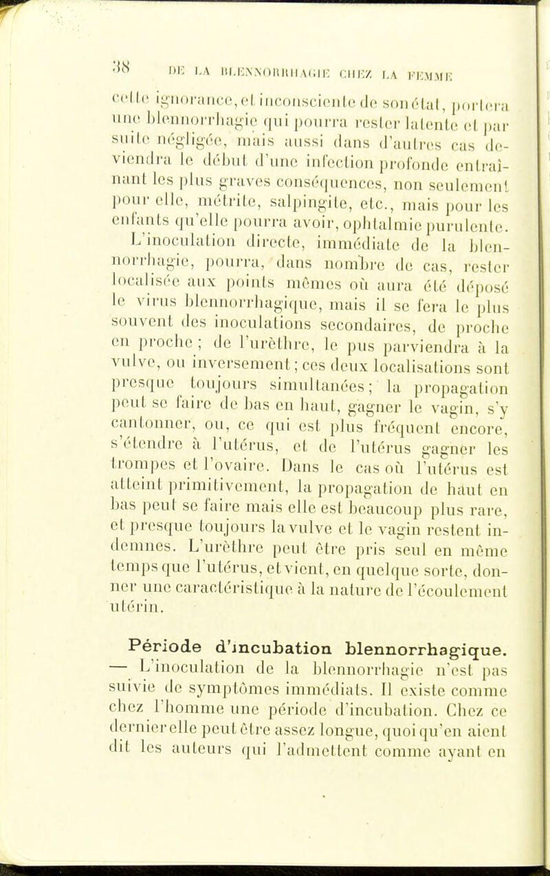 cu'Ilo igiini'ancc,fl incniiscioiile do sniiélul, porlcr';! uiio l)loniioiTha-ie qui pourra rester lalenle cl pai' siiilc négligée, mais aussi dans d'aulres ras do viendra le début d'une infection profonde entraî- nant les plus graves conséquences, non seulement pour elle, métrile, salpingite, etc., mais pour les enfants qu'elle pourra avoir, opiitalmie purulente. L'inoculation directe, immédiate de la blen- norrluigie, pourra, dans nomljre de cas, rester localisée aux points mêmes où aura été déposé le vii'us blennorriiagique, mais il se fera le plus souvent des inoculations secondaires, de procbe en proche ; de l'urctlire, le pus parviendra à la vulve, ou inversement; ces deux localisations sont presque toujours simultanées; la propagation peut se faire de bas en haut, gagner le vagin, s'y cantonner, ou, ce qui est plus fréquent encore, s'étendre à l'utérus, et de l'utérus gagner les trompes et l'ovaire. Dans le cas où l'utérus est atteint primitivement, la propagation de httut en bas peut se faire mais elle est beaucoup plus rare, et presque toujours la vulve et le vagin restent in- demnes. L'urèthre peut être pris seul en même temps que l'utérus, etvient, en quelque sorte, don- ner une caractéristique à la nature de l'écoulement utérin. Période d'incubation blennorrhag'ique. — L'inoculation de la blennorriiagie n'est pas suivie de symptômes immédiats. Il existe comme chez l'homme une période d'incubation. Chez ce dernier elle peut être assez longue, quoi qu'en aient dit les auteurs qui l'admettent comme ayant en