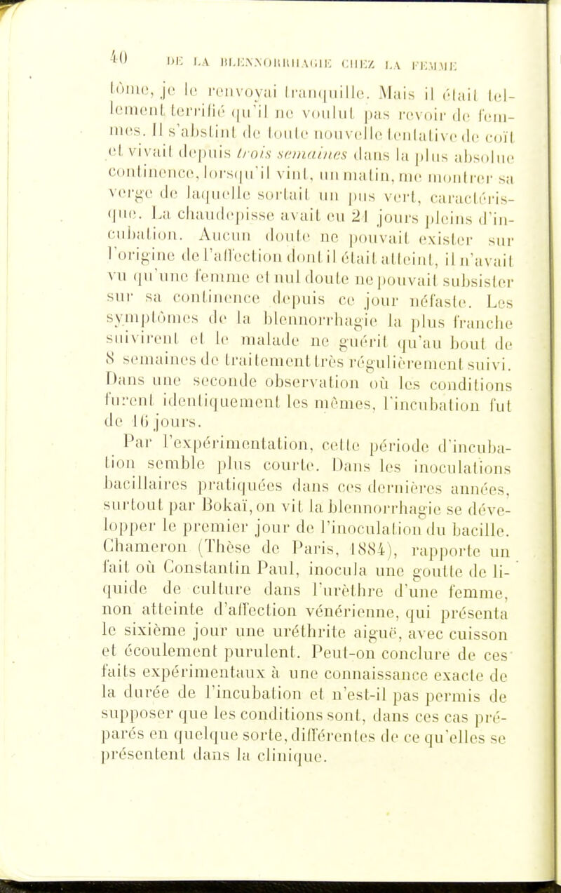 1- l'A iii.i:.\.\oi!HiiA(iii-: cm:/, i.\ i-kmmi: lùiiUN j(- k' renvoyai ii'aii(|iiille. Mais il ôlail Icl- loniciiL Icrrilié iw. voiiluL pas rovoir dn Il'iii- mos. Il s'aJjslint de louto noiivcdle It-nlalivc de coït ol, vivuil tlcpiiis ùo/s semaines dans la plus absolue continonco, l()i-s(|ii'il viiil. tm nuiliii, uk; MiDidicr sa verj^e do hupitdle soi'Iail iiii pus veid, caraclri'is- (pii!. La chaiidcpisse avait eu 2] jours pleins d'in- cnhalioii. Aucun doule ne pouvait exister sur l'origine de l'allectiou dont il était atteint, il n'avait vu ({u'unc femme et uul doute ne pouvait subsister sur sa continence depuis ce jour nélasto. Les symptômes de la blcnnorrhagie la plus franche suivirent el le malade ne guérit qu'au bout de S semaines de traitement très régulièrement suivi. Dans une seconde observation où les conditions furent identiquement les mêmes, l'incubation fut de 16 jours. Par l'expérimentation, cette période d'incuba- tion semble plus courte. Dans les inoculations bacillaires pratiquées dans ces dernières années, surtout par Bokaï,on vit la blennorrhagie se déve- lopper le premier jour de rinoculation du bacille. Ghameron (Thèse de Paris, 1884), rapporte un fait où Constantin Paul, inocula une goutte de li- quide de culture dans l'urèthre d'une femme, non atteinte d'alfection vénérienne, qui présenta le sixième jour une uréthrite aiguë, avec cuisson et écoulement purulent. Peut-on conclure de ces faits expérimentaux à une connaissance exacte de la durée de l'incubation el n'est-il pas permis de supposer que les conditions sont, dans ces cas pré- parés en quelque sorte, difl'érenles de ce qu'elles se présentent dans la clinique.