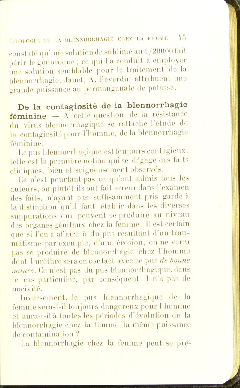 KTii-ii.nciK m- i,\ iii.KNMiitiniAiiii-. r.iii:/. i.\ i'iimmi: 'i) coiishilr (|iriiiics(iliilioii (l('siil)liiiir' ;ui I /^IKMM» ImiI (.(••rir le iiOii(>c()(iii('; ce (|ui Tu roiiiluil à empli)yi'r imc sdhîlidii siMiihlalilc pour le tniilomciil de la l»l(MiiioiTliai;ie'. .lanol:, A. Rovonliu allribuciil une i;ranil(> piiissanci^ au permang-analc lic polassc. De la contagiosité de la blennoirhag-ie féminine. — A colle i|iiosliou de la césistanee (lu virus blennoiTliai;i(|ue se ralUiclie rétiide de la cnnLagiosilé pour riiouime, de la ])lennorrlui{i:ie IV'niiniue. l.e pus bleiuiorrhayii|ue esl idujnui's cou[ai4i(Mix, lelle esl la première notion (piise déi;ai;e des l'ails clini((ues, bien et soigneusement ol)servés. Ce n'esl pourtant pas ce qu'ont admis tous les auteurs, ou plutôt ils ont l'ait erreur dans l'cvamen des faits, n'ayant pas sutrisamment pris garde à la disliuction(pi'il tant établir <lans li's divei'ses suppurations qui peuvent se produire au niveau des organes génitaux chez la femme. 11 est certain que si l'on a alfaii'e à du ])us résullaut d'un Irau- malisme par exemple, d'une érosion, on ne verra pas so produire de blennorrhagic chez l'homme dont l'urèthre sera en contact avec ce pus de bonne nature, (le n'est pas du pus blennorrhagitpie, ilans le cas particulier, par consé([uent il n'a pas de nocivité. lnv(!i'S(unent, le pus blennorrhagiquc de la h'mme scra-t-il toujours dangereux pour l'homme el aura-l-ilà toutes les piM'iodes d'évolution de la hleiniori'hagie chez la feninie la même puissance de contaminati(ju ? La blennorrhagic chez la feninu^ peut se pré-