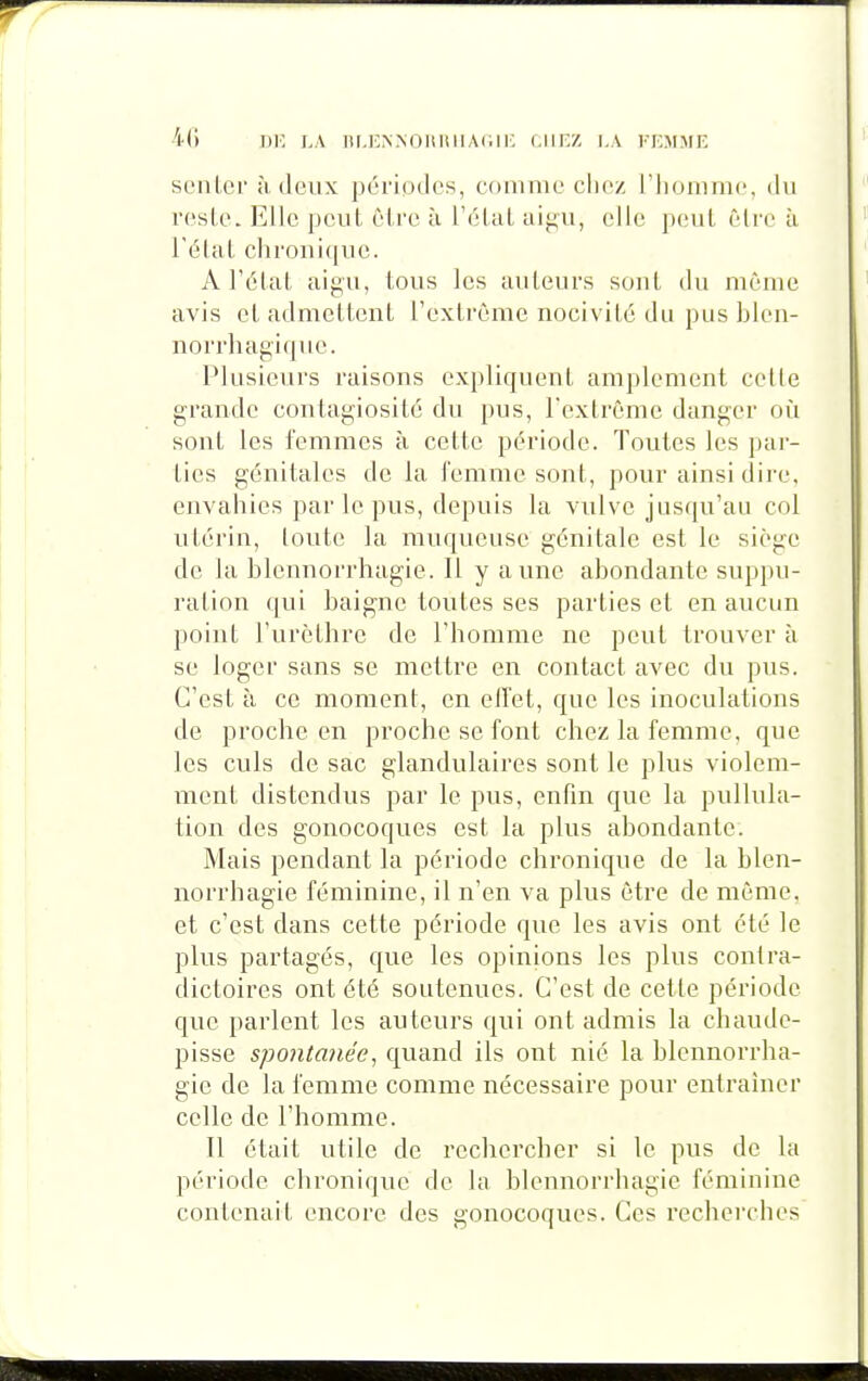 senior ;i deux périodes, eonime chez l'iionime, du reste. Elle pcul être ù l'élal aigu, elle peul être à Télal chronique. A l'état aigu, tous les auteurs sont du même avis et admettent l'extrême nocivité du pus blen- norrhagique. Plusieurs raisons expliquent amplement cette j grande contagiosité du pus, l'extrême danger où 1 sont les femmes à cette période. Toutes les par- î ties génitales de la femme sont, pour ainsi dire. envahies par le pus, depuis la vulve jusqu'au col utérin, toute la muqueuse génitale est le siège de la blennorrhagie. Il y aune abondante suppu- ration qui baigne toutes ses parties et en aucun point l'urcthre de l'homme ne peut trouver à se loger sans se mettre en contact avec du pus. C'est à ce moment, en elfet, que les inoculations de proche en proche se font chez la femme, que les culs de sac glandulaires sont le plus violem- ment distendus par le pus, enfin que la pullula- tion des gonocoques est la plus abondante. Mais pendant la période chronique de la blen- norrhagie féminine, il n'en va plus être de même, et c'est dans cette période que les avis ont été le plus partagés, que les opinions les plus contra- dictoires ont été soutenues. C'est de cette période que parlent les auteurs qui ont admis la chaude- pisse spontMiée, quand ils ont nié la blennorrha- gie de la femme comme nécessaire pour entraîner celle de l'homme. Il était utile de rechercher si le pus de la période chronique de la blennorrhagie féminine contenait encore des gonocoques. Ces recherches m