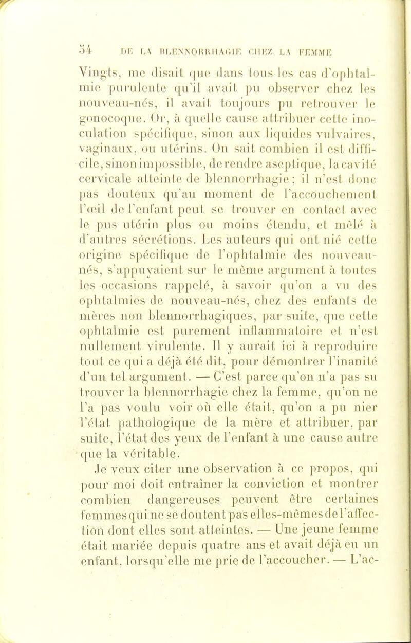 S4 DK I.A Ill.KNNnilIlll Ar.lF, CIIF.Z I, \ I I-MMF, Vingts, nie (lisait que dans Ions l(!s cas (Toiiiilal- niio pui'nlcnlc qn'il avail. pn obsorvor clioz les nouvcan-iiés, il avail, loujonrs pn relronvp.r \i\ gonocoqno. Or, à (pielio cansc allribuer celle inn- cnlalion spécilicpn;, sinon aux licpiiclcs vulvaircs, vaginaux, on niérins. On sait eoinliion il csl dii'li- cile, sinon impossible, doi'cndi'e aseplique, lacavili'- cervicale alleinle de blennorrhagie ; il n'esl donc pas donlcnx qu'an momenl de raccouchenienl l'n'il de reniant peut se Irouvei' en contacl avec le pns nleriji plus ou moins étendu, et mêlé à d'autres sécrétions. Les auteurs qui ont nié celle origine spéciliqne de l'ophtalmie des nouveau- nés, s'appuyaient sur le même argument à tontes les occasions rappelé, à savoir qu'on a vu des ophtalmies de nouveau-nés, chez des enfants de mères non blennorrhagiques, par suite, que celle ophtalmie esl purement iullammatoire et n'esl millement virulente. Il y aurait ici à reproduire tout ce qui a déjà été dit, pour démonirer l'inanité d'un tel argument. — C'est parce qu'on n'a pas su trouver la blennorrhagie chez la femme, qu'on ne l'a pas voulu voir où elle était, qu'on a pu nier l'état pathologique de la mère et attribuer, par suite, l'état des yeux de l'enfant à une cause autre que la véritable. Je veux citer une observation à ce propos, qui pour moi doit entraîner la conviction et montrer combien dangereuses peuvent être certaines femmes qui ne se doutent pas elles-mêmes de l'alTec- tion dont elles sont atteintes. — Une jeune femme était mariée depuis quatre ans et avait déjà eu un enfant, lorsqu'elle me prie de raccoucher. — L'ac-