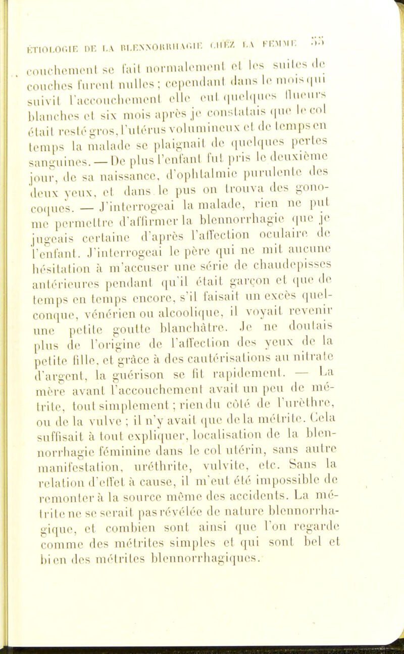 KTioi.nciF. nr, i.\ ni.r.NNOitini\r,iF. (.m;/. \.\ i'i-mmi: •••> couchomcnl se fail uonnalcuicnl ol les suilrs couches fiirenl nulles; cepeiulmil .l:ms le lums.iui suivit raceouclienieni elle eiil (|uel(|ues IliuMirs l.lanehes el six mois après je conslatais (|ue le coi é l ai l iTs I é -ros, l'ii I é ru s v o I u m i n eu x e I ( I e I cm ps eu temps la malade se plaii;uail .le quelques portes sanguines. —Oe plus reniant fut pi'is le deuxième jour, de sa naissance, d'ophtalmie purulenLc des deux veux, et dans le pus on trouva des gono- eo,|ues. — J'interrogeai la malade, rien ne put me permettre d'alTirmerla blcnnorrhagie (pie je jno-eais certaine d'après raU'eclion oculaire de ï'entant. J'interrogeai le père qui ne mit aucune hésitation à m'accuser une série de chaudepisscs antérieures pendant qu'il était garçon et (|ue de temps en temps encore, s'il faisait un excès quel- conque, vénérien ou alcoolique, il voyait revenir une petite goutte blanchâtre. Je ne doutais plus de l'origine de l'atl'eclion des yeux de la petite lille. et grâce à des cautérisations au nitrate d'argent, la gnérison se ht rapidement. — La mère avant l'accouchement avait un peu de mé- trite, tout simplement ; ricndn C(Mé de l'urèthre, ou de la vulve ; il n'y avait ([ue delà métrite. Cela suffisait à tout expliquer, localisation de la blcn- norrhagie féminine dans le col utérin, sans auti-e manifestation, uréthrite, vulvite, etc. Sans la relation d'etl'et à cause, il m'eut été impossible de remonter à la source même des accidents. La mé- trite ne se serait pas révélée de nature blennorrha- giqne, et combien sont ainsi que l'on regarde comme des métrites simples et qui sont bel et hien des métrites hlennorrhagiques.