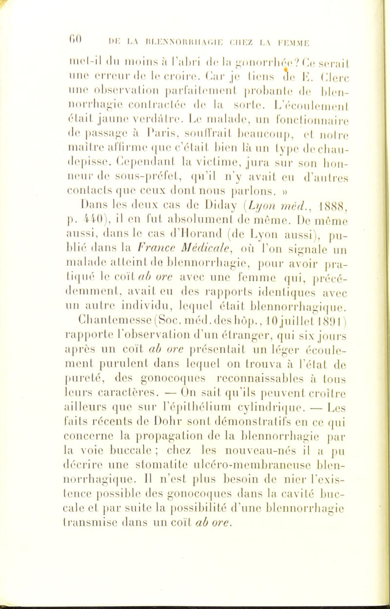 i: i,A iii.i;.N.\nuiiiiA(;ii: cm:/, i.v iT.MMr. iiu'i-il (lu moins il l'ahri de la i^miorrlirc? (](• seraiI Tino oiTciir (le le d'oirc. Car je liens i^e M. Clerc nne ohsers alioii iiarraiicnu'iil pi'olianle de hlcn- norrluif^ie conli-K^lée de la sorle. L'éconlemenl (Mail, jaune vei'dàlre. Le malade, vin l'onclioniiaii-e de passaf^e à Paris, sonllrail. Ijeaiieonp, el nuire maître ul'lirme f|uc cYdail. ])ien là un ly|)e decliau- depisse. Cependaid la viclime, jura sur son lion- neui-de sous-pr(-rel., (|u'il n'y a va il, eu d'anires conlacis (|ue ceux dont nous parlons. » Dans les deux cas do Diday (Lyoïi méd., 1888, p. 440), il en l'ut absolument de même. De même aussi, dans le cas d'iiorand (de Lyon aussi), pu- blié dans la France Médicale, où Ton signale un malade alleint do blcnnorrliagie, pour avoir pra- tiquer lecoïtrt/yo?r avec une femme qui, précé- demment, avait eu des l'apports identiques avec un autre individu, lequel était blennorrbagicjne. Cbantemesse (Soc. méd. des b(jp., ] 0 juillet 18!) I ) rapporte l'obsers ation d'un éti-anger, qui six jours après un coït ab ure présentait un léger écoule- ment purulent dans lequel on trouva à l'élat de pui'eté, des gonocoques reconnaissables à tous leurs caractères. — On sait qu'ils peuvent ci-oitrc ailleurs que sur l'épitliélium cylindrique. — Les faits récents de Dobr sont démonstralifs en ce qui concerne la propagation de la blennoi'rliagie par la voie buccale; cbez les nouveau-nés il a pu décrire une stomatite ulcéro-membrancuse blen- norrhagique. 11 n'est plus besoin de nier l'exis- teuce possible des gonocoques dans la cavité buc- cale et par suite la possibilité d'une bleiinorrhagic ti'aiismise dans un coït ab ore.