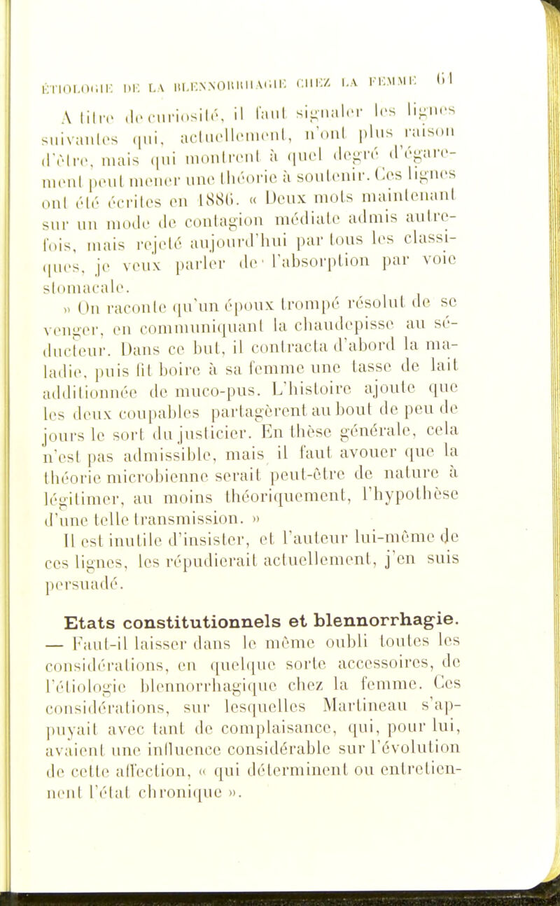 KTlOl.IXill-: 1>K L\ lU.KNNOUUllAdli; CH^ \.\ VV.MMV. (il A liliv (Iccuriosilr, il laul si-nnl.T les li-nrs siiivaulcs «iMi, acliu'llcnn'iil, u'nnï plus raison (Trlrc, luais (jui mouireul à quel (l('f;ré (réyare- UKMit peut mener une théorie à soiiteuir. Ces lij^^iu's ont été éerites eu tSSli. « Ucux mots mainteuant sur uu mode de contagiou médiate admis autre- fois, mais rejeté aujourd'hui par tous h^s classi- (pies, je veux parler de • l'absorption par voie stomacale. On racoule qu'un époux trompé résolut de se veuyer, en communiquant la chaudepisse au sé- tlueteur. Dans ce but, il contracta d'abord la ma- ladie, puis Ht boire à sa femme une tasse de lait additionnée de muco-pus. L'histoire ajoute que les deux coupables partagèrent au bout de peu de jours le sort du justicier. En thèse générale, cela n'est pas admissible, mais il faut avouer que la théorie microbienne serait peut-être de nature à légitimer, au moins théoriquement, l'hypothèse d'une telle transmission. » Il est inutile d'insister, et l'auteur lui-même de ces lignes, les répudierait actuellement, j'en suis persuadé. Etats constitutionnels et blennorrhagie. — Faul-il laisser dans le même oubli toutes les considérations, en quelque sorte accessoires, de l'éliologie blennorrbagique chez la femme. Ces considérations, sur lesquelles Martineau s'ap- puyait avec tant de complaisance, qui, pour lui, avaient une iniluence considérable sur l'évolution de cette aiïection, « qui déterminent ou entretien- nent l'état chronique ».