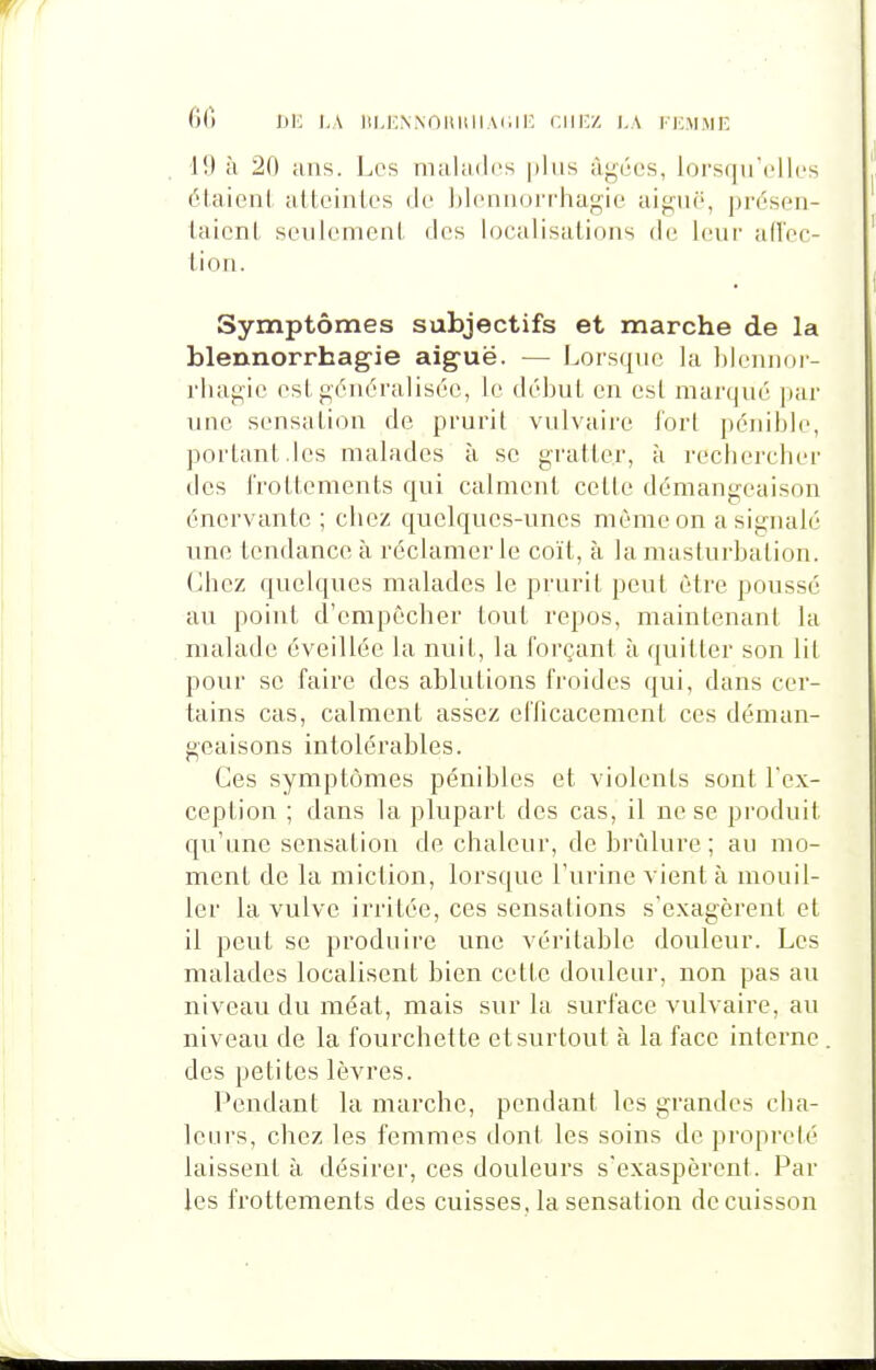 G() IJIC l,A ItMCNNOIlllIlAl.li: CIIICZ ),A TKM.ME 19 à 20 ans. Les malades plus âgées, loi's(juelles étaient atteintes de blennorrliagie aiguë, présen- taient seulement des localisations de leur ad'ec- tion. Symptômes subjectifs et marche de la blennorrhagie aiguë. — Lorsque la hleiuior- rluigie est généralisée, le déljut en est marqué par une sensation de prurit vulvaire tort pénible, portant.les malades à se gratter, à rechercher des frottements qui calment cette démangeaison énervante ; chez quelques-unes même on a signalé une tendance à réclamer le coït, à la masturbation. Chez quelques malades le prurit peut être poussé au point d'empêcher tout repos, maintenant la malade éveillée la nuit, la forçant à quitter son lit pour se faire des ablutions froides qui, dans cer- tains cas, calment assez efficacement ces déman- geaisons intolérables. Ces symptômes pénibles et violents sont l'ex- ception ; dans la plupart des cas, il ne se produit qu'une sensation de chaleur, de brûlure ; au mo- ment de la miction, lorsque l'urine vient à mouil- ler la vulve irritée, ces sensations s'exagèrent et il peut se produire une véritable douleur. Les malades localisent bien cette douleur, non pas au niveau du méat, mais sur la surface vulvaire, au niveau de la fourchette et surtout à la face interne des petites lèvres. Pendant la marche, pendant les grandes cha- leurs, chez les femmes dont les soins de propreté laissent à désirer, ces douleurs s'exaspèrent. Par les frottements des cuisses, la sensation de cuisson