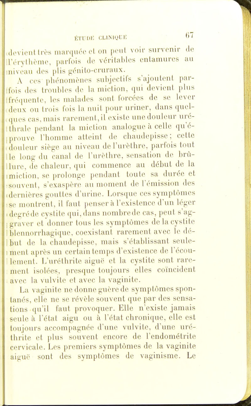 ET lui: i:MMni;K. (lcvi(M\l très mar(iiu''c el. oi> |»(Mit voir survenir de l'éryllH'inc, purfois de vérilul)los cnlamures au niveau dos plis ^énilo-cruraux. A ces phénoîiièiics suhjcciirs s'ajouU'ul par- ifois dos Irouldos (jo la uiictioii, (|ui devionl plus ifréciuonlo, los uialados sont l'orcôcs de se lover doux ou Irois l'ois la uuil pour uriner, dans quol- , ([uos cas. niais rarenieni, il existe une douleur uré- tlhrale pendant la miction analogue à celle qu'é- Iprouve rhomme atteint de cliaudepissc ; celte • douleur siège au niveau deTurèthre, parfois tout ,le long du canal de rurèthre, sensation de brCi- Uure, de chaleur, qui commence au début de la imiclion. se prolonge pendant toute sa durée et •souvent, s'exaspère au moment de rémission des (dernières gouttes d'urine. Lorsque ces symptômes se montrent, il faut penser à l'existence d'un léger ( degréde cystite qui, dans nombrede cas, peut s'ag- ; graver et donner tous les symptômes de la cystite iblennorrhagique, coexistant rarement avec le dé- Ibnt de la chaudepisse, mais s'établissant seule- 1 ment après un certain temps d'existence de l'écou- 1 lenient. L'uréthrite aiguë et la cystite sont rare- ment isolées, presque toujours elles coïncident . avec la vulvite et avec la vaginite. La vaginite ne donne guère de symptômes spon- tanés, elle ne se révèle souvent que par des sensa- tions qu'il faut provoquer. Elle n'existe jamais seule à l'état aigu ou à l'état chronique, elle est toujours accompagnée d'une vulvite, d'une uré- thrite et plus souvent encore de l'endométrite cervicale. Les premiers symptômes de la vaginite aiguë sont des symptômes de vaginisme. Le