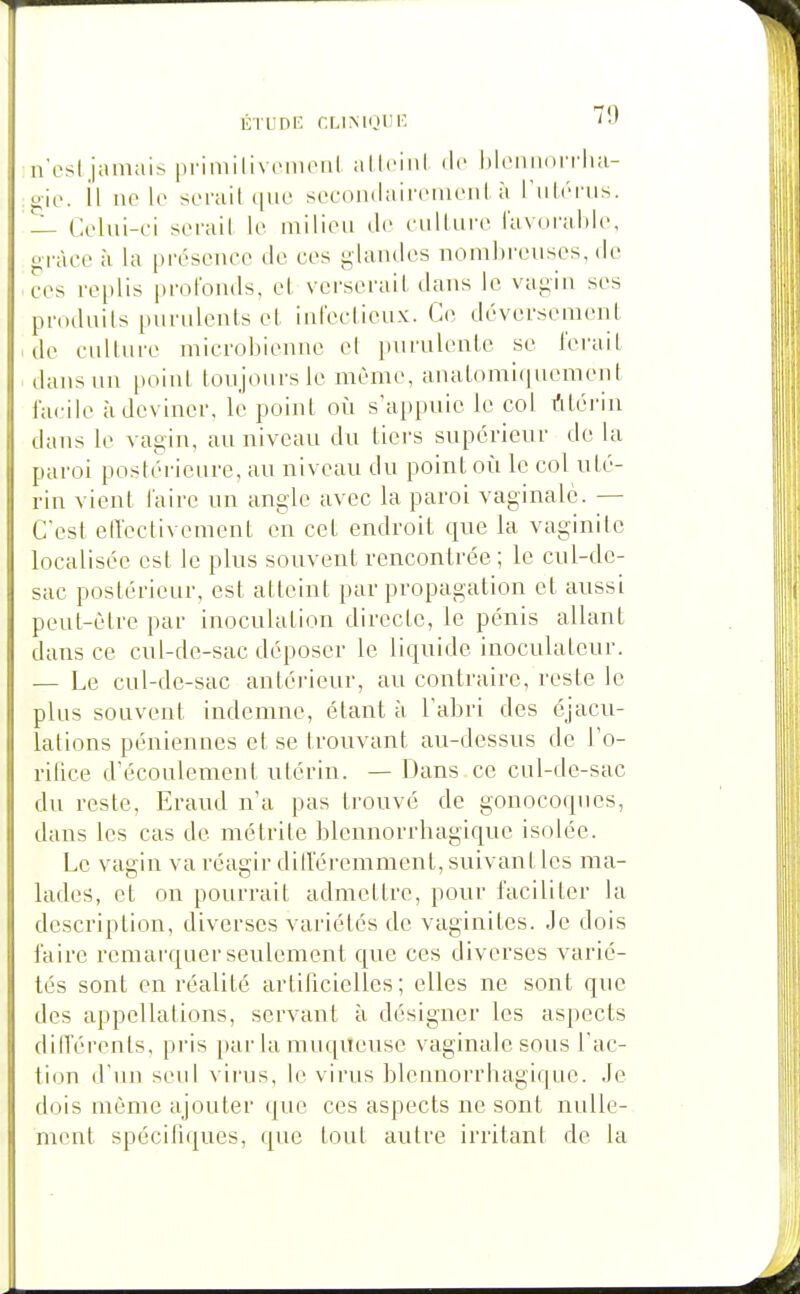 ncsl,jamais primilivoiiKMil allciiil de hlciiiini rlia- o-io. il no lo serait que sccontlan'eineiil à I'uI/tiis. — Celui-ci serail le milieu de eullure lavoi-ahie, grâce à la [)résenec de ces glandes nombreuses, de ces replis profonds, cl verserait dans le vagin ses produits purulents et infectieux. Ce déversement de culture microbiemie el purulente se ferait dans un point toujours le même, analomi(]uement facile à deviner, le point oîi s'appuie le col rtléi'in dans le vagin, au niveau du tiers supérieur de la pai'oi postérieure, au niveau du point où le col uté- rin vient laire un angle avec la paroi vaginale. — C'est elTectivement en cet endroit que la vaginite localisée est le plus souvent rencontrée; le cul-de- sac postérieur, est atteint par propagation el aussi peut-être par inoculation directe, le pénis allant dans ce cul-de-sac déposer le liquide inoculateur. — Le cul-de-sac antérieur, au contraire, reste le plus souvent indemne, étant à l'abri des éjacu- lations péniennes et se trouvant au-dessus de l'o- rifice d'écoulement utérin. — Dans ce cul-de-sac du reste, Eraud n'a pas trouvé de gonocoques, dans les cas de métrite blennorrhagique isolée. Le vagin va réagir dilleremment, suivant les ma- lades, et on pourrait admettre, pour faciliter la description, diverses variétés de vaginites. Je dois faire remai'quer seulement que ces diverses varié- tés sont en réalité artificielles; elles ne sont que des appellations, servant à désigner les aspects dilTérenls, pris par la muqitcuse vaginale sous l'ac- tion d'un seul virus, le virus blennorrhagique. Je dois même ajouter que ces aspects ne sont nulle- ment spécifuiues, que tout autre irritant de la