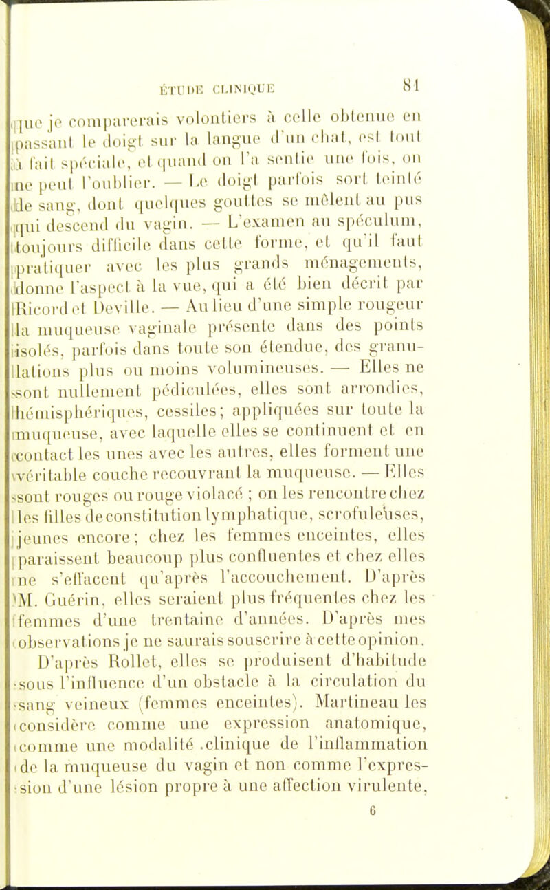 ,i|uo jo comparorais volontiers à colle obtenue en [passant le doigt snr la langne d'un ebat, est I(miI ;à t'ait spéciale, et (piand on l'a sentie une lois, on ino peut l'onblier. --Le doigt parfois sort teinté ,lde sang, dont quel([ues gouttes se nièlcnl au pus liqui descend du vagin. — L'examen au spéculum, Moujours difticilc dans celle l'orme, el qu'il faut ipraliquor avec les plus grands ménagements, donne l'aspect à la vue, qui a été bien décrit par IRicordet Dovillo. — Au lieu d'une simple rougeur lia muqueuse vaginale présente dans des points lisolés, parfois dans toute son étendue, des granu- ilations plus ou moins volumineuses. — Elles ne ■«onl nullement pcdiculées, elles sont arrondies, Ihémispbériques, cossilos; appliquées sur toute la anuqueuse, avec laquelle elles se continuent, et en ('contact les unes avec les autres, elles forment une vvéritable couche recouvrant la muqueuse. — Elles ^sont rouges ou rouge violacé ; on les rencontre chez lies tilles de constitution lymphatique, scrofuleVises, [jeunes encore; chez les femmes enceintes, elles [paraissent beaucoup plus continentes et chez elles ine s'effacent qu'après l'accouchement. D'après ^M. Guérin, elles seraient plus fréquentes chez les Ifemmes d'une trentaine d'années. D'après mes observations je ne saurais souscrire àcetteopinion. D'après Rollet, elles se produisent d'habitude •sous l'inlluence d'un obstacle à la circulation du •sang veineux (femmes enceintes). Martineau les (Considère comme une expression anatomique, icomme une modalité .clinique de l'intlammation (de la muqueuse du vagin et non comme l'expres- sion d'une lésion propre à une atTection virulente,