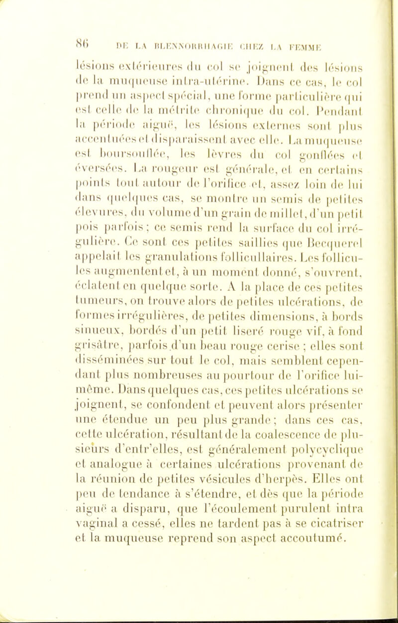 n(i DK i.A riM'.NWonnii\(;n: ciikz i.a kicmmi-; lésions HxliTiciircs du col se joij^nciil des lésions de la miK|U(Mise in!ra-ulérin(\ iJans ce cas. le col prend nn aspeel spécial, nne Tonne parliculièi-e qni (\sl colle (le la nK'dr'iie (dironi(pi(' dn col. l'ciidani la période aij^nf', les lésions exiei'nes soni pins aecenhKM's cl dispai'aissenl avec elle. La ninfjncnsc esl honrsnnlli'c, les lèvres du col gonllées cl ('•versées. La r()iij;(Mii- esl générale, el en cerlains jjoinls (oui aulonr de J'orilicc cl,, assez loin de Ini dans f|iiel(|nes cas, se montre nn semis de pelites élcvnres, dn volnmed'nn grain de niillcl,dnn pelil pois parfois; ce semis i-end la surface dn col ii'ré- giilièi-e. (]e sonf ces pelites saillies que 13ec(|nei'(d appelait les granulations follicnllaires. Los follicu- les augmententet, à un moment donné, s'ouvrent, éclatent en quelque sorte. A la place de ces pelites tumeurs, on trouve alors de petiles nlcéi-alions. de formes irrégulières, de pelites dimensions, à bords sinueux, bordés d'un petit liseré l'ouge vif, à fond grisâtre, parfois.d'un beau rouge cerise ; elles sont disséminées sur tout le col, mais semblent cepen- dant plus nombreuses au pourtour de l'orifice lui- môme. Dans quelques cas. ces petites ulcérations se joignent, se confondent et peuvent alors présenter une étendue un peu plus grande ; dans ces cas, cette ulcération, résultant de la coalescence de plu- sieurs d'entr'elles, est généralement polycycliqne et analogue à certaines ulcérations provenant de la réunion de petites vésicules d'berpès. Elles ont ])eu de tendance à s'étendre, et dès que la période aiguë a disparu, que l'écoulement purulent intra vaginal a cessé, elles ne tardent pas à se cicatriser et la muqueuse reprend son aspect accoutumé.