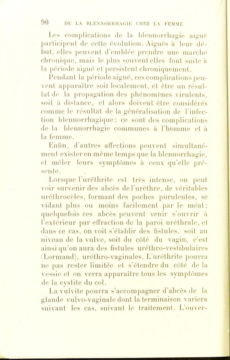 90 DE i,\ iiLKN.NoiiiiH (,111;/. LA fe:mmi: Les cuiuplicalioiis de la lilt'iniorrliagiL' ai^in' pai'licipoiil de ccUo évolulioii. Aif;ii(''s à leur di'- l)iil, elles peiiveiil ireiiihii'c pi'ciidi'e une iiiarelii' cliri>iii(|iie, mais le ]»liis soiiveiil elles l'oiil siiile à la iirriodc ai^iië el persislcnl cliroiiif|iiemeiil. l'ciidaiil la période aiguë, ces complicalioiis peii- veiil ap])ai'ailre soil locHicmeiil, cl être un résul- luLdc la propai^alion des phénomènes vii'ulenls, soil à dislance, cl alors doivent être considérés comme le résultat île la généralisation de riniec- tion Idennorrhagiqtie : ce sont des complications de la hlennorrhagic communes à riiommc et à la femme. Enfin, d'autres ad'ections peuvent simuliané- nicnt exister en même temps que la blennorrhagie. et mêler leurs symptômes à ceux qu'elle pré- sente. Lorsque l'uréthrile est très intense, on peut voir survenir des abcès del'urèthre, de véritables urétlirocèles, formant des poches purulenles, se vidani plus ou moins facilemenl par le méat: quelquefois ces abcès peuvent venir s'ouvrii' à l'extérieur par elîraction de la paroi uréthrale, el dans ce cas, on voit s'établir des fistules, soil au niveau de la vulve, soit du côté du vagin, c'esl ainsi qu'on aura des fistules uréthro-veslibulaii'es (Lormand), uréthro-vaginales. L'uréthrile poun-a ne pas rester limitée et s'étendre du côte de la vessie et on vei'ra appai'aitrc tous les symptômes de la cystite du col. Lavulvite pourra s'accompagner d'abcès de la glande vulvo-vaginale dont la terminaison variera suivant les cas, suivani le traitemenl. L'ouver-