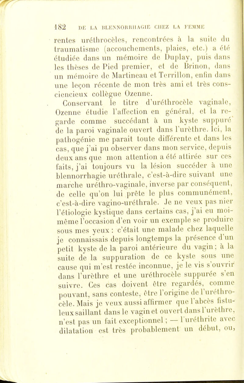 rentes uréllirocèles, rcnconlrées à la suite du li-aumatisme (accouchements, plaies, etc.) u étr étudiée dans un mémoire de Duplay, puis dans les thèses de Pied premier, et de Brinon, dans un mémoire de Martineau ctTerrillon, enfin dans une leçon récente de mon très ami et très cons- ciencieux collègue Ozenne. Conservant le titre d'uréthrocèle vaginale, Ozenne étudie l'alTcction en général, et la re- gai'de comme succédant à un kyste suppuré de la paroi vaginale ouvert dans l'urcthre. Ici, la pathogénie me parait toute différente et dans les cas, que j'ai pu observer dans mon service, depuis deux ans que mon attention a été attirée sur ces faits, j'ai toujours vu la lésion succéder à une blennorrhagie uréthrale, c'est-cà-dire suivant une marche uréthro-vaginale, inverse par conséquent, de celle qu'on lui prête le plus communément, c'est-à-dire vagino-uréthrale. Je ne veux pas nier l'étiologie kystique dans certains cas, j'ai eu moi- même l'occasion d'en voir un exemple se produire sous mes yeux : c'était une malade chez laquelle je connaissais depuis longtemps la présence d'un petit kyste de la paroi antérieure du vagin ; à la suite de la suppuration de ce kyste sous une cause qui nvest restée inconnue, je le vis souvrir dans l'urèthre et une uréthrocèle suppurée s'en suivre. Ces cas doivent être regardés, comme pouvant, sans conteste, être l'origine de l'uréthro- cèle.Mais je veux aussi affirmer que l'abcès fislu- leuxsaillant dans le vagin et ouvert dans l'urèthre, n'est pas un fait exceptionnel ; — l uréthrite avec dilatation est très probablement un début, ou,