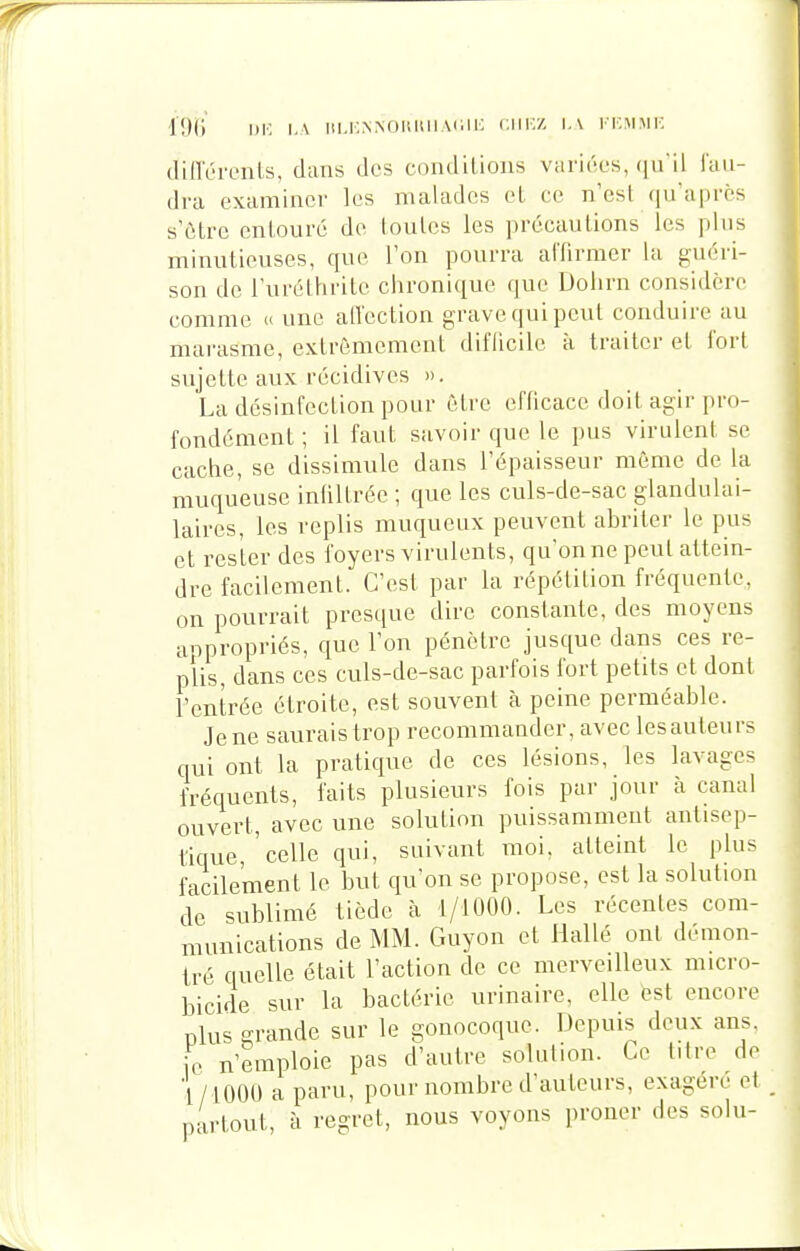 .[()(;' ,_\ iii.icNNOiiisiiMiii: <;iii:z i.\ kicmmi-. tlillÏM'cnls, dans des coiidilions variées, (ju'ii fau- dra examiner les malades et ce n'est qu'après s'ôtre enlouré de loulcs les ])r6cautions les plus mimitieuses, que l'on pourra alTirmer la guéri- son de l'uréthrile chronique que Dolirn considère comme u une atïection grave qui peut conduire au marasme, extrêmement diflicilc à traiter el fort sujette aux récidives ». La désinfection pour être efficace doit agir pro- fondément ; il faut savoir que le pus virulent se cache, se dissimule dans l'épaisseur même de la muqueuse inlillréc ; que les culs-de-sac glandulai- laires, les replis muqueux peuvent abriter le pus et rester des foyers virulents, qu'on ne peut attein- dre facilement. C'est par la répétition fréquente, on pourrait presque dire constante, des moyens anpropriés, que l'on pénètre jusque dans ces re- plis, dans ces culs-de-sac parfois fort petits et dont l'entrée étroite, est souvent à peine perméable. Je ne saurais trop recommander, avec lesauteurs qui ont la pratique de ces lésions, les lavages fréquents, faits plusieurs fois par jour à canal ouvert, avec une solution puissamment antisep- tique,'celle qui, suivant moi, atteint le plus facilement le but qu'on se propose, est la solution de sublimé tiède à t/tOOO. Les récentes com- munications de MM. Guyon et Hallé ont démon- tré quelle était l'action de ce merveilleux micro- bicide sur la bactérie urinaire, elle est encore plus grande sur le gonocoque. Depuis deux ans, ic n'emploie pas d'autre solution. Ce titre de 'l/lOOO a paru, pour nombre d'auteurs, exagère et partout, à regret, nous voyons proner des solu-