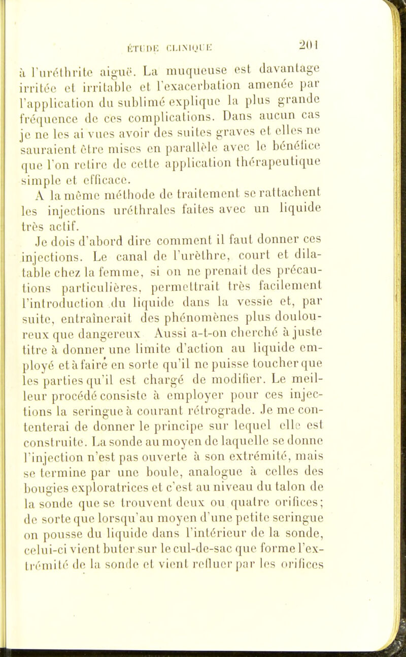 tnriE ni.iNini K h l'iirothrite aiguë. La muqueuse est davantage irritée et irritable et l'exacerbalion amenée par l'application du sublimé explique la plus grande fréquence de ces complications. Dans aucun cas je ne les ai vues avoir des suites graves et elles ne sauraient être mises en parallèle avec le bénéiice que l'on retire de celte application Ihérapeulique simple el efficace. A la môme méthode de traitement se rattachent les injections uréthralcs faites avec un liquide très actif. Je dois d'abord dire comment il faut donner ces injections. Le canal de l'urèthre, court et dila- table chez la femme, si on ne prenait des précau- tions particulières, permettrait; très facilement l'introduction du liquide dans la vessie et, par suite, entraînerait des phénomènes plus doulou- i*eux que dangereux Aussi a-t-on cherché ajuste titre à donner une limite d'action au liquide em- ployé et à faire en sorte qu'il ne puisse toucher que les parties qu'il est chargé de modifier. Le meil- leur procédé consiste à employer pour ces injec- tions la seringue à courant rétrograde. Je me con- tenterai de donner le principe sur lequel elle est construite. La sonde au moyen de laquelle se donne l'injection n'est pas ouverte à son extrémité, mais se termine par une boule, analogue à celles des bougies exploratrices et c'est au niveau du talon de la sonde que se trouvent deux ou quatre orifices; de sorte que lorsqu'au moyen d'une petite seringue on pousse du liquide dans l'intérieur de la sonde, celui-ci vient buter sur le cul-de-sac que forme l'ex- trémité de la sonde el vient relluer |)ar les orifices