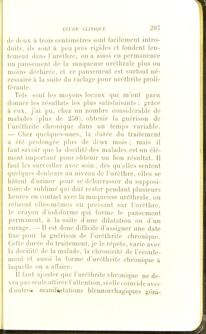 KTt DF. CUMOI F. (le (li'ux à Irois cenlimèlros sont facilcmenl inlro- duils. ils sont à peu près rigides et fondent len- tement dans l'urèthre, on a ainsi en permanence un |)ausement de la muqueuse uréthrale plus ou moins déchirée, et ce pansement est surtout né- cessaire à la suite du raclage pour uréthrile proli- férante. Tels sont les moyens locaux qui m'ont paru donner les résultats les plus satisfaisants ; grâce à eux, j'ai pu. chez un nombre considérable de malades (plus de 2.j0), obtenir la guérison de l'uréthriLe chronique dans un temps variable. — Chez quelques-unes, la durée du traitement a été prolongée plus de deux mois ; mais il faut savoir que la docilité des malades est un élé- ment important pour obtenir un bon résultat. Il faut les surveiller avec soin; dès (ju'ellcs sentent quelques douleurs au niveau de l'urèthre. elles se hâtent d'uriner pour se débarrasser du supposi- toire de sublimé qui doit rester pendant plusieurs heures en contact avec lamu([ueuse uréthrale, ou retirent elles-mêmes en pressant sur l'urèthre, le crayon d'iodoforme qui forme le pansement permanent, à la suite d'une dilatation ou d'un curage. —• Il est donc difficile d'assigner une date fixe pour la guérison de l'uréthrite chronique. Cette durée du traitement, je le répèle, varie avec la docilité de la malade, la chronicité de l'écoule- ment et aussi la. forme d'uréthrite chronique à laquelle on a affaire. Il faut ajouter (pie l'unUbrile chronique ne de- vra pas seu h; attirer l'altention, si elle coïncide avec d'autres manifjislations blcnnorrhagiquQs géni-