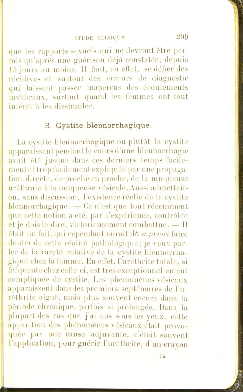 (■•.rLiJi-: cLiMurr: qiR> l(>s i'a[»i)orls sexuels ([ui ne devronl être pei- niis (pTaprès une cruérison déjà coiislaléo, de[)iiis l) jiHirs au nidiiis. 11 faut, eu elTet, se délier des réeidives cl sui-lout des ei'reurs de diaguoslic qui laisseni passer inaperçus des écoulements urétiiraux. surloul quand les femmes ont tout inl('rèl à les dissimuler. 3. Cystite blennorrhagique. La cvstile bleiuioi'rliag-iquc ou plutôt la cyslile a|)paraissant pendant le cours d'une Llennorrliagie avait été jiisi|ue dans ces derniers lemps l'acile- nieut et trop i'acilement expli(piée par une propaga- tion dii'ecte. de proche en [)roche, de la muqueuse uréthrale à la mM(|ueuse V('sicale. Aussi admettait- on, sans discussion, l'existeTice réelle de la cystite blennorrhagique. — (ie n'est <[ue tout récemment que C(dle notion a été. par l'expérience, conli-ôlée et je dois le dire, victorieusement combattue. — il élail un l'ail, <|ui ce|)endant aurail drt à jirim-i. l'aire douter de celle réalité palliologique ; je veu.\ par- ler de la rareté relative de la cystite bleunorrtia- i;i(|ue chez la femme. En ciret, l'uréthrite totale, si l'réi|uenle chez celle-ci, est très exceptionnellement conipliqu(''e de cystite. Les phénomènes vésicaux a|)paraissent dans les premiers scplénaii'cs de l'u- riHlirilc aigui', mais plus souvent encore dans la péi'iode chroui([ue, parfois si prolongée. Dans la plupart des cas (pie j'ai eus sons les yeux, celle appai ilion des phénomènes vésicaux élail provo- quée pai' nue cause adjuvanle, c'(''iait souvent l'applicaliou, pour guérir l'urétiirite, d'un crayon