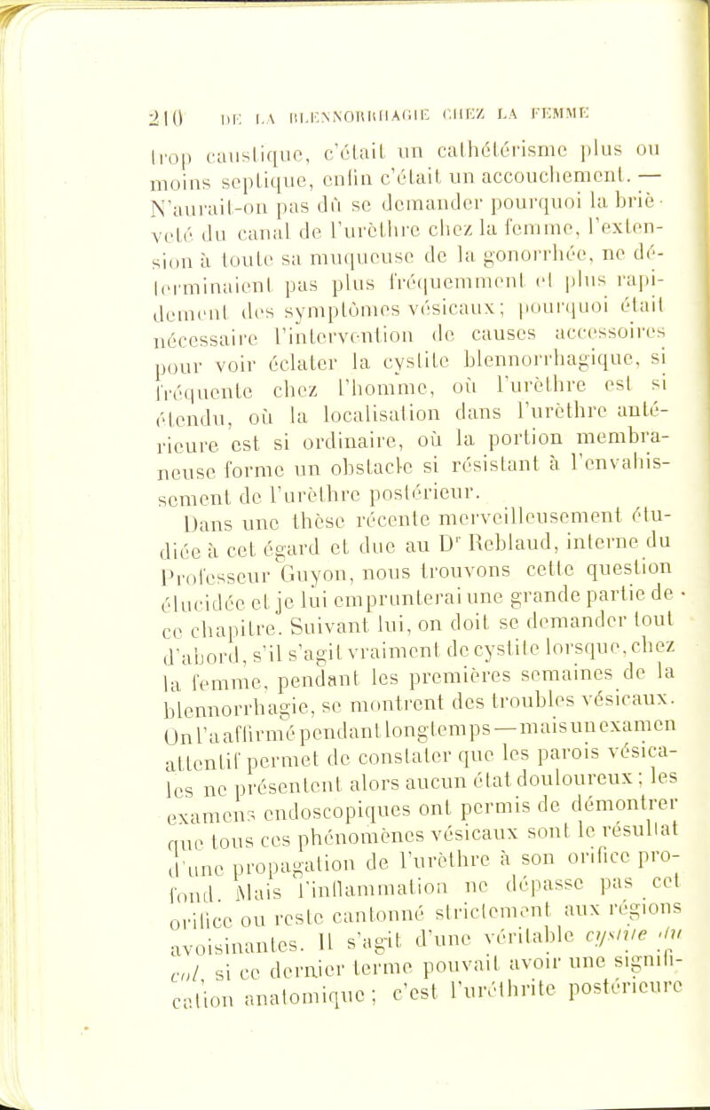 •2\{\ m: I.\ iii.i'NNOiuuiACii; r.iiKZ la rKMMP; Irop caiisliqiie, c'étail un calhétéi'isnie jilus ou moins scpLique, cnlin cï'Lail un accouclienionl. — N'aurail-on pas dû se demander pour(iuoi la briè volé du canal de rurclhre chez la femme, Texton- sion à touLe sa muqueuse de la gonorrhée, ne d6- Icrminaienl pas plus l'ré(|uemmenl el jjlns rapi- demenl des symplùnies vésicaux; pouniLioi était nécessaire l'inlervention de causes accessoires pour voir éclater la cyslite blennorrhagiqae. si Tréquente chez l'homme, où Turèthre esl si étendu, où la localisation dans l'urcthre anté- rieure est si ordinaire, où la portion membra- neuse forme un obstacle si résistant à l'envahis- sement de Turèthre postérieur. Dans une thèse récente merveilleusement étu- diée à cet égard et due au D'' Reblaud, interne du Professeur Ciuyon, nous trouvons celte question élucidée et je lui emprimterai une grande partie de • ce chapitre. Suivant lui, on doit se demander tout d'abord, s'il s'agit vraiment de cystite lorsque, chez la femme, pendant les premières semaines de la blennorrhagie, se montrent des troubles vésicaux. On l'a afli rnié pendan t long temps — mais un examen attentif permet de constater que les parois vésica- Ics ne présentent alors aucun état douloureux ; les examen^. endoscopiques ont permis de démontrer que tous ces phénomènes vésicaux sont le résultat lune propagation de l'urèthre à son orifice pro- lond iMais l'intlammation ne dépasse pas cet orilice ou reste cantonné slriclement aux régions avoisinantes. Il s'ag-it d'une véritable n/s>ue -m ,,;/ si ce dernier terme pouvait avoir une sigmii- c.t'ion anatomique; c'est l'uréthrite postérieure