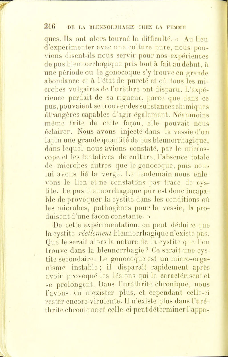 qiics. Ils ont alors Lourné la diflicullé. <( Au lieu d'expérimenler avec une culture pure, nous pou- vions disent-ils nous servir pour nos expériences de pus blennorrha'gique pris (ont à fuit au début, à une période ou le gonocoque s'y trouve en grande abondance et à l'état de pureté et où tous les mi- crobes vulgaii-es de l'urèthre ont disparu. L'expé- rience perdait de sa rigueur, parce que dans ce pus, pouvaient se trouver des substances chimiques étrangères capables d'agir également. Néanmoins môme faite de cette façon, elle pouvait nous éclairer. Nous avons injecté dans la vessie d'un lapin une grande quantité de pusblennorrhagique, dans lequel nous avions constaté, par le micros- cope et les tentatives de culture, l'absence totale de microbes autres que le gonocoque, puis nous lui avons lié la verge. Le lendemain nous enle- vons le lien et ne constatons pas^ trace de cys- tite. Le pus blennorrhagi(iue pur est donc incapa- ble de provoquer la cystite dans les conditions où les microbes, pathogènes pour la vessie, la pro- duisent d'une façon constante. ■> De cette expérimentation, on peut déduire que la cystite réellement blennorrhagique n'existe pas. Quelle serait alors la nature de la cystite que l'on trouve dans la blennorrhagie? Ce serai! une cys- tite secondaire. Le gonocoque est un micro-orga- nisme instable ; il disparait rapidement après avoir provoqué les h'sions qui le caractérisent et se prolongent. Dans l'uréthrite chronique, nous l'avons vu n'exister plus, et cependant celle-ci rester encore virulente. Il n'existe plus dans l'uré- thrite chronique et celle-ci peut déterminer l'appa-