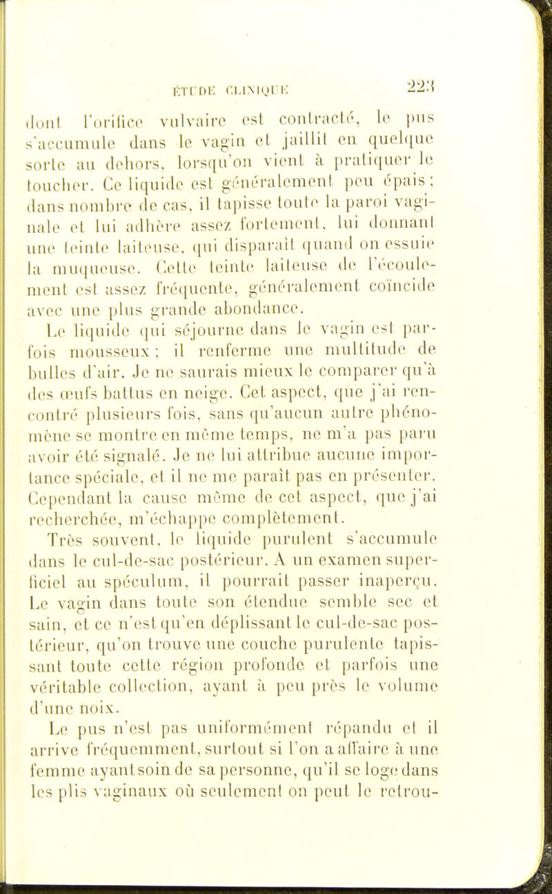 itTCriK r.MMOt K -i-s-» i\on\ l'orilioc vulvaire est conlracli-, le pus s arcumule dans le vagin el, jaillil en quel([uo soi'le au dehors, lorsqu'on vient à pratiquer le toucher. Ce liquide est gi'néralement peu épais ; dans nomhre de cas, il tapisse toute la paroi vagi- nale et lui adhère assez fortement, lui donnani une leinte laiteuse, tpii disparaît quand on essuie la nnupieuse. Cette leinte laileuse de l'écoule- nnnit est assez fréquente, généralement coïncide avec une plus grande abondance. Le liquide qui séjourne dans le vagin est par- fois mousseux ; il renferme une multitude de bulles d'air. Je ne saurais mieux le comparer qu'à des œufs battus en neige. Cet aspect, que j'ai ren- contré plusieurs fois, sans qu'aucun autre phéno- mène se montre en même temps, ne m'a pas pai'u avoir été signalé. Je ne lui attribue aucune impor- tance spéciale, et il ne me paraît pas en présenter. Cependant la cause même do cet aspect, que j'ai recherchée, m'échappe complètement. Très souvent, le liquide purulent s'accumule dans le cul-de-sac postérieur. .\ un examen super- ficiel au spéculum, il pourrait passer inaperçu. Le vagin dans toute son étendue semble sec et sain, el ce n'est qu'en déplissant le cul-dc-sac pos- térieur, qu'on trouve une couche purulente tapis- sant toute cette région profonde et parfois une véritable collection, ayant à peu près le volume d'une noix. Le pus n'est pas uniformément répandu et il arrive fréquemment, surtout si l'on aalfaire à une femme ayantsoinde sa personne, qu'il se log(;dans les plis vaginaux où seulement on peut le i-etrou-