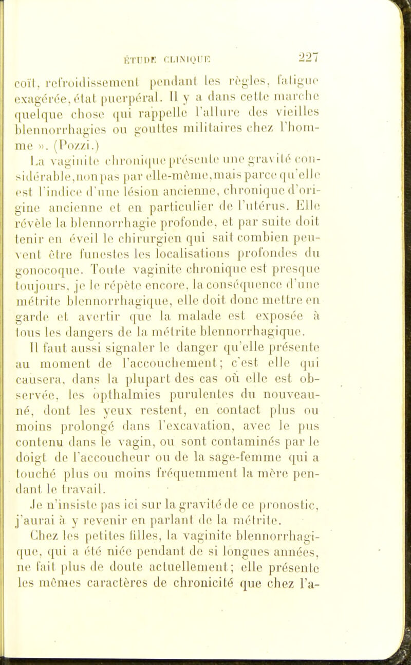 KTCnr. CI.IMIJI'F. roïl. rctVuidisscinciil («'iidiiiil les l'ryics. l'aligne exagérée, élal (tiierpéral. Il y a dans celle iiiarelie (|ue[qne chose qui rappelle Tallure des vieilles hleuaorrhagies ou goultes militaires chez Thom- me ». (Po//i.) La vaiiinile cliroiiiipieprésente une gravilé con- >id(M'ahle,uon|>as [)ar clle-méme,uiais parce qu'elle rst rindiee (riiue lésion ancienne, chronique d'ori- gine ancienne et en particulier de l'utérus. Elle révèle la hlennorrhagie profonde, et par suite doit tenir en éveil le chirurgien qui sait combien peu- vent être funestes les localisations profondes du gonocoque. Toute vaginite chronique est presque tou jours, je le répète encore, la conséquence d'une métrite blennorrhagique, elle doit donc mettre en garde et avertir que la malade est exposée à tous les dangers de la métrite blennorrhagique. 11 faut aussi signaler le danger qu'elle présenle au moment de l'accouchement; c'est elle qui causera, dans la plupart des cas où elle est ob- servée, les opthalmies purulentes du nouveau- né, dont les yeux restent, en contact plus ou moins prolongé dans l'excavation, avec le pus contenu dans le vagin, ou sont contaminés par h; doigt de l'accoucheur ou de la sage-femme qui a touché plus on moins fréquemment la mère pen- dant le travail. Je n'insiste pas ici sur la gravilé de ce pronostic, j'aurai à y revenir en parlant de la métrite. Chez les petites filles, la vaginite blennorrhagi- que, qui a été niée pendant de si longues années, ne l'ait plus de doute actuellement; elle présente les mêmes caractères de chronicité que chez l'a-