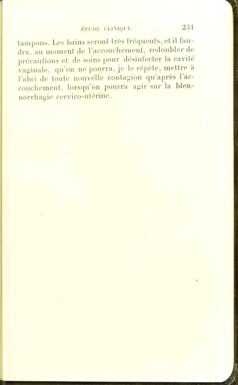 ÉTfliK CMMQIK laïupous. Les bains seroiil. Irès IVéquonls, el il fau- dra, au momonl de raccouclieinenl., redoubler de précautions et de soins pour désinl'ecter la cavité vaginale, qu'on ne pourra, je le répète, mettre à l'abri de toute nouvelle coulagion qu'après l'ac- coucliement, lorsqu'on pourra aji,ir sur la blen- uorrbagie cervico-ulérine.