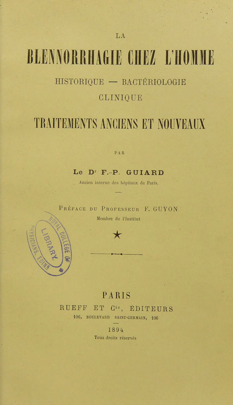 BIEIORRHAGIE CHEZ l'ÏÏOHE HISTORIQUE — BACTÉRIOLOGIE CLINIQUE TRAITEMENTS ANCIENS ET NOUVEAUX Le F.-P. GUIARD Ancien iulcrnc îles liôjiilaux de Paris. Préface du Professeur F. GUYON PARIS RUEFF ET ÉDITEURS 100, BOULEVARD SAINT-GERMAIN, 106 1894 Tous droits réservés