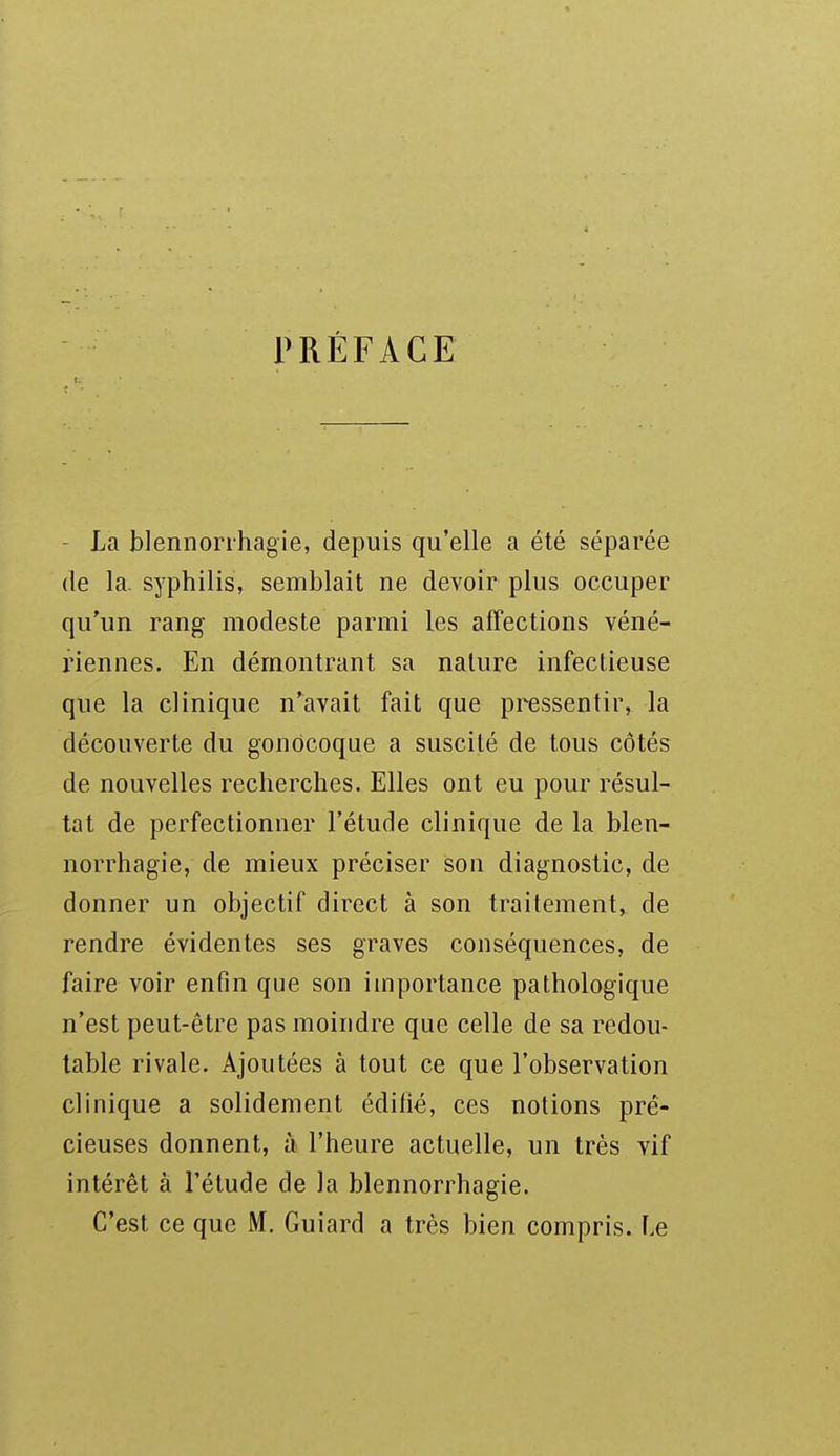 PRÉFACE - La blennorrhagie, depuis qu'elle a été séparée (le la. syphilis, semblait ne devoir plus occuper qu'un rang modeste parmi les affections véné- riennes. En démontrant sa nature infectieuse que la clinique n'avait fait que pressentir, la découverte du gonocoque a suscité de tous côtés de nouvelles recherches. Elles ont eu pour résul- tat de perfectionner l'étude clinique de la blen- norrhagie, de mieux préciser son diagnostic, de donner un objectif direct à son traitement, de rendre évidentes ses graves conséquences, de faire voir enfin que son importance pathologique n'est peut-être pas moindre que celle de sa redou- table rivale. Ajoutées à tout ce que l'observation clinique a solidement édifié, ces notions pré- cieuses donnent, à l'heure actuelle, un très vif intérêt à l'étude de la blennorrhagie. C'est ce que M. Guiard a très bien compris. Le