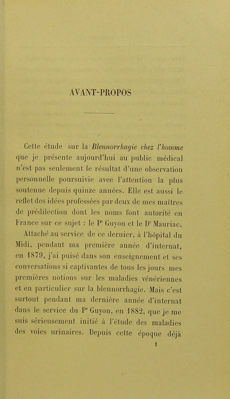 AVANT-PROPOS Cette étude sur la Blennorrhagie chez lliomme que je présente aujourd'hui au public médical n'est pas seulement le résultat d'une observation personnelle poursuivie avec l'attention la plus soutenue depuis quinze années. Elle est aussi le relletdes idées professées par deux de mes maîtres de prédilection dont les noms font autorité en France sur ce sujet : le P' Guyon et le D'' Mauriac. Attaché au service de ce dernier, à l'hôpital du Midi, pendant ma première année d'internat, en 1879, j'ai puisé dans son enseignement et ses conversations si captivantes de tous les jours mes premières notions sur les maladies vénériennes et en particulier sur la blennorrhagie. Mais c'est surtout pendant ma dernière année d'internat dans le service du P'Guyon, en 1882, que je me suis sérieusement initié à l'étude des maladies des voies urinaires. Depuis cette époque déjà