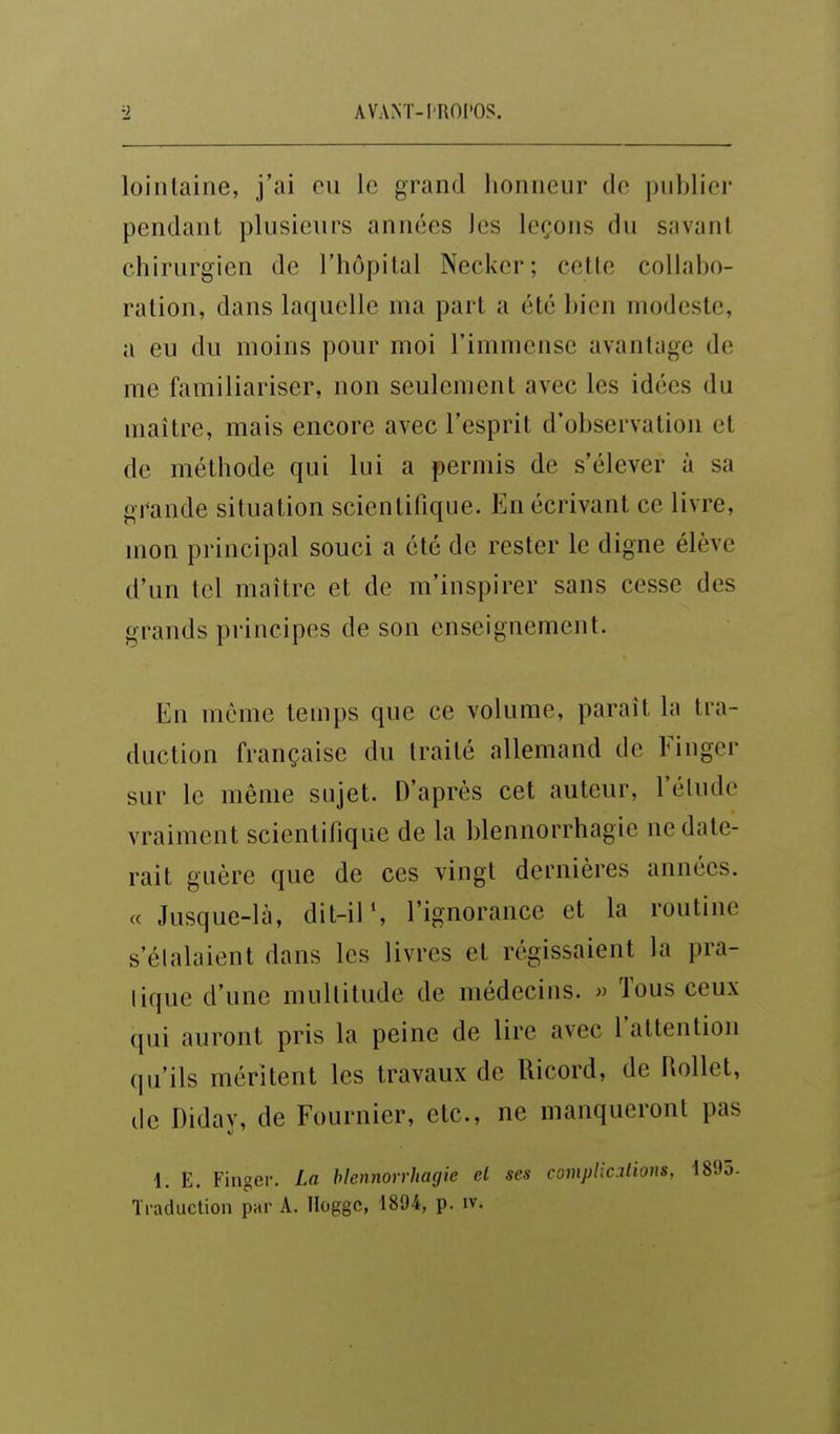 lointaine, j'ai eu le grand honneur de ])iil)lier pendant plusieurs années les leçons du savant chirurgien de l'hôpital Necker; cette collabo- ration, dans laquelle ma part a été bien modeste, a eu du moins pour moi l'immense avantage de me familiariser, non seulement avec les idées du maître, mais encore avec l'esprit d'observation et de méthode qui lui a permis de s'élever à sa grande situation scientifique. En écrivant ce livre, mon principal souci a été de rester le digne élève d'un tel maître et de m'inspirer sans cesse des grands pi'incipes de son enseignement. En même temps que ce volume, paraît la tra- duction française du traité allemand de Finger sur le même sujet. D'après cet auteur, l'élude vraiment scientifique de la blennorrhagie ne date- rait guère que de ces vingt dernières années, ce Jusque-là, dit-il % l'ignorance et la routine s'étalaient dans les livres et régissaient la pra- tique d'une multitude de médecins. » Tous ceux qui auront pris la peine de lire avec l'attention qu'ils méritent les travaux de Ricord, de Rollet, de Diday, de Fournier, etc., ne manqueront pas 1. E. Finger. La hiennonhacjie el ses complicalious, 1895. Traduction par A. lloggc, 1894, p. iv.