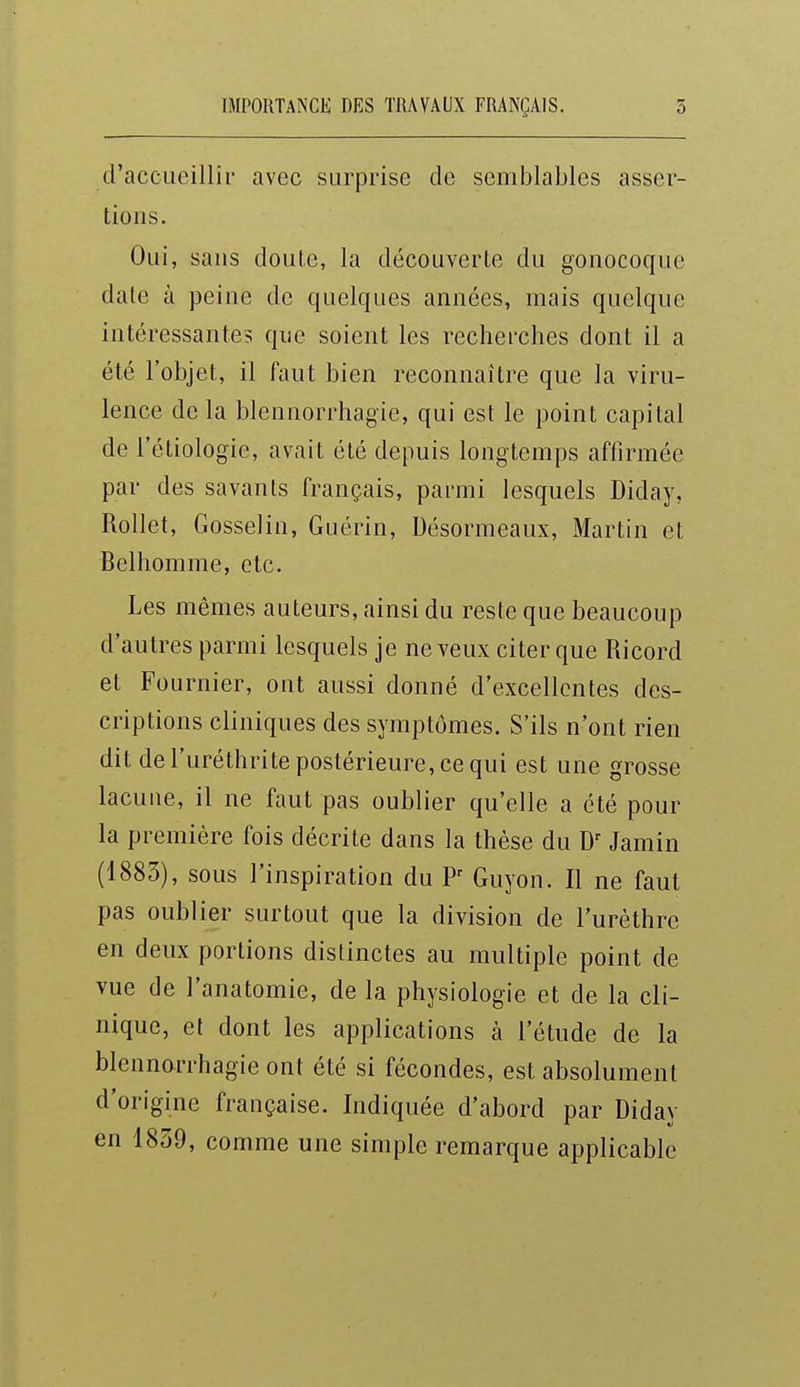 d'accueillir avec surprise de semblables asser- tions. Oui, sans doute, la découverte du gonocoque dale à peine de quelques années, mais quelque intéressantes que soient les recherches dont il a été l'objet, il faut bien reconnaître que la viru- lence de la blennorrhagie, qui est le point capital de l'étiologie, avait été depuis longtemps affirmée par des savants français, parmi lesquels Diday, Rollet, Gosselin, Guérin, Uésormeaux, Martin et Belhomme, etc. Les mêmes auteurs, ainsi du reste que beaucoup d'autres parmi lesquels je neveux citer que Ricord et Fournier, ont aussi donné d'excellentes des- criptions cliniques des symptômes. S'ils n'ont rien dit de i'uréthrite postérieure, ce qui est une grosse lacune, il ne faut pas oublier qu'elle a été pour la première fois décrite dans la thèse du Jamin (1883), sous l'inspiration du P Guyon. Il ne faut pas oublier surtout que la division de l'urèthre en deux portions distinctes au multiple point de vue de l'anatomie, de la physiologie et de la cli- nique, et dont les applications à l'étude de la blennorrhagie ont été si fécondes, est absolument d'origine française. Indiquée d'abord par Diday en 1839, comme une simple remarque applicable
