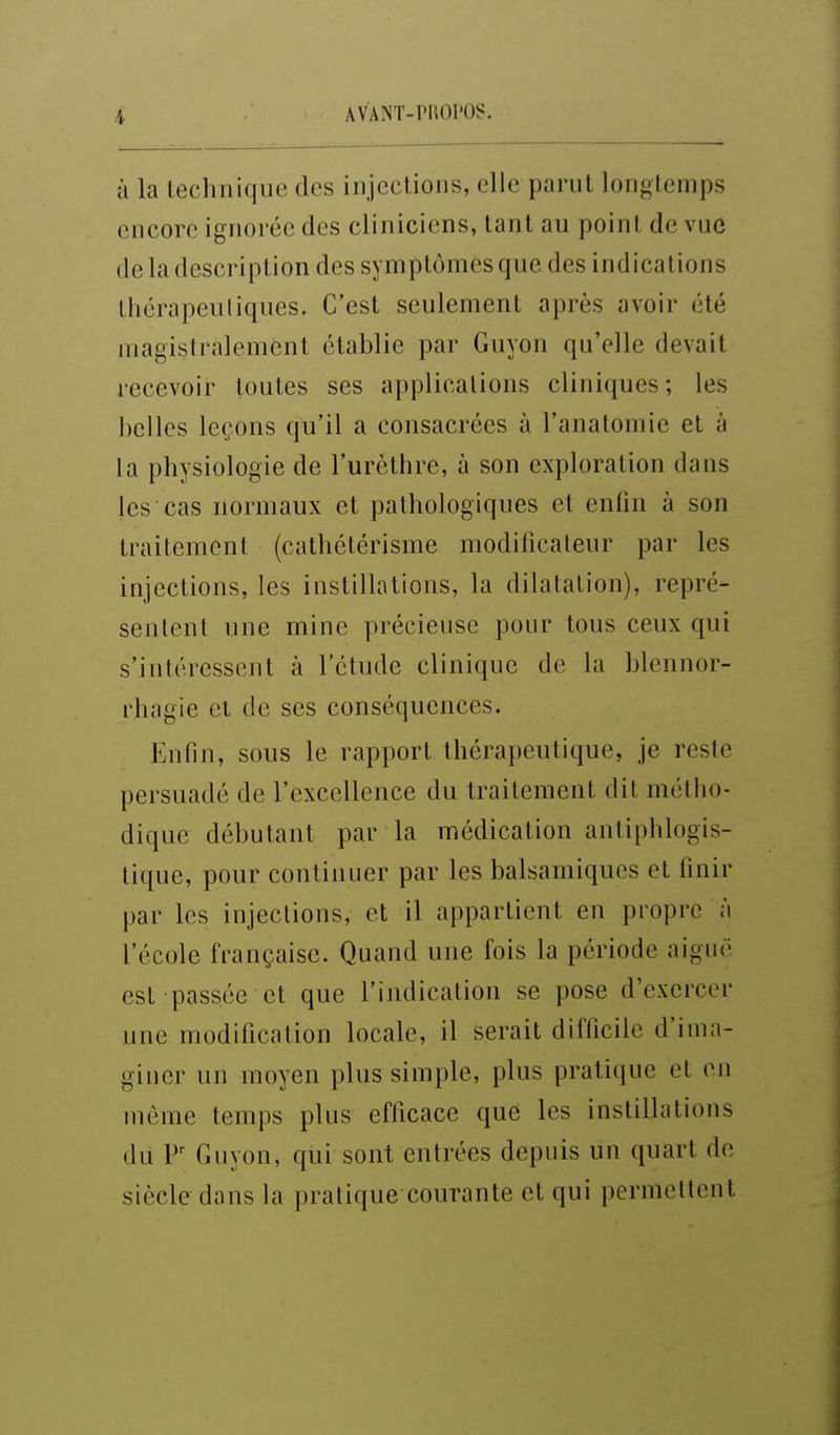 à la technique des injections, elle parut longtemps encore ignorée des cliniciens, tant au point de vue de la description des symptômes que des indications thérapeuliques. C'est seulement après avoir été magistralement établie par Guyon qu'elle devait recevoir toutes ses applications cliniques; les belles leçons qu'il a consacrées à l'anatomie et à la physiologie de l'urèthre, à son exploration dans les cas normaux et pathologiques et entin à son traitement (cathétérisme modificateur par les injections, les instillations, la dilatation), repré- sentent une mine précieuse pour tous ceux qui s'intéressent à l'étude clinique de la blennor- rhagie et de ses conséquences. Enfin, sous le rapport thérapeutique, je reste persuadé de l'excellence du traitement dit métho- dique débutant par la médication antiphlogis- tique, pour continuer par les balsamiques et finir par les injections, et il appartient en propre à l'école française. Quand une fois la période aiguë est passée et que l'indication se pose d'exercer une modification locale, il serait difficile d'ima- giner un moyen plus simple, plus pratique et en même temps plus efficace que les instillations du V' Guyon, qui sont entrées depuis un quart de siècle dans la pratique courante et qui permettent