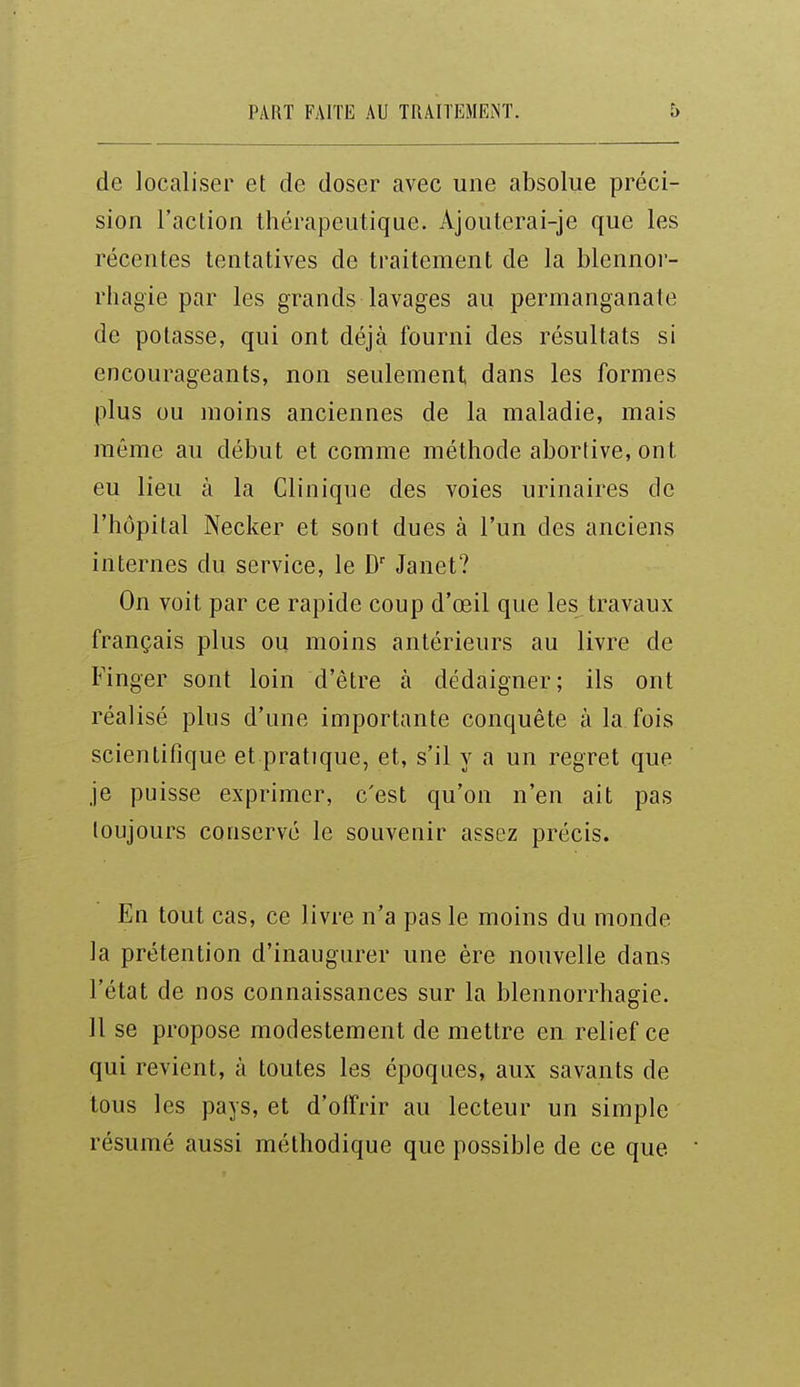 de localiser et de doser avec une absolue préci- sion l'action thérapeutique. Ajouterai-je que les récentes tentatives de traitement de la blennor- rhagie par les grands lavages au permanganate de potasse, qui ont déjà fourni des résultats si encourageants, non seulement dans les formes plus ou moins anciennes de la maladie, mais même au début et comme méthode abortive, ont eu lieu à la Clinique des voies urinaires de l'hôpital Necker et sont dues à l'un des anciens internes du service, le D' Janet? On voit par ce rapide coup d'œil que les travaux français plus ou moins antérieurs au livre de Finger sont loin d'être à dédaigner; ils ont réalisé plus d'une importante conquête à la fois scientifique et pratique, et, s'il y a un regret que je puisse exprimer, c'est qu'on n'en ait pas toujours conservé le souvenir assez précis. En tout cas, ce livre n'a pas le moins du monde la prétention d'inaugurer une ère nouvelle dans l'état de nos connaissances sur la blennorrhagie. 11 se propose modestement de mettre en relief ce qui revient, à toutes les époques, aux savants de tous les pays, et d'offrir au lecteur un simple résumé aussi méthodique que possible de ce que