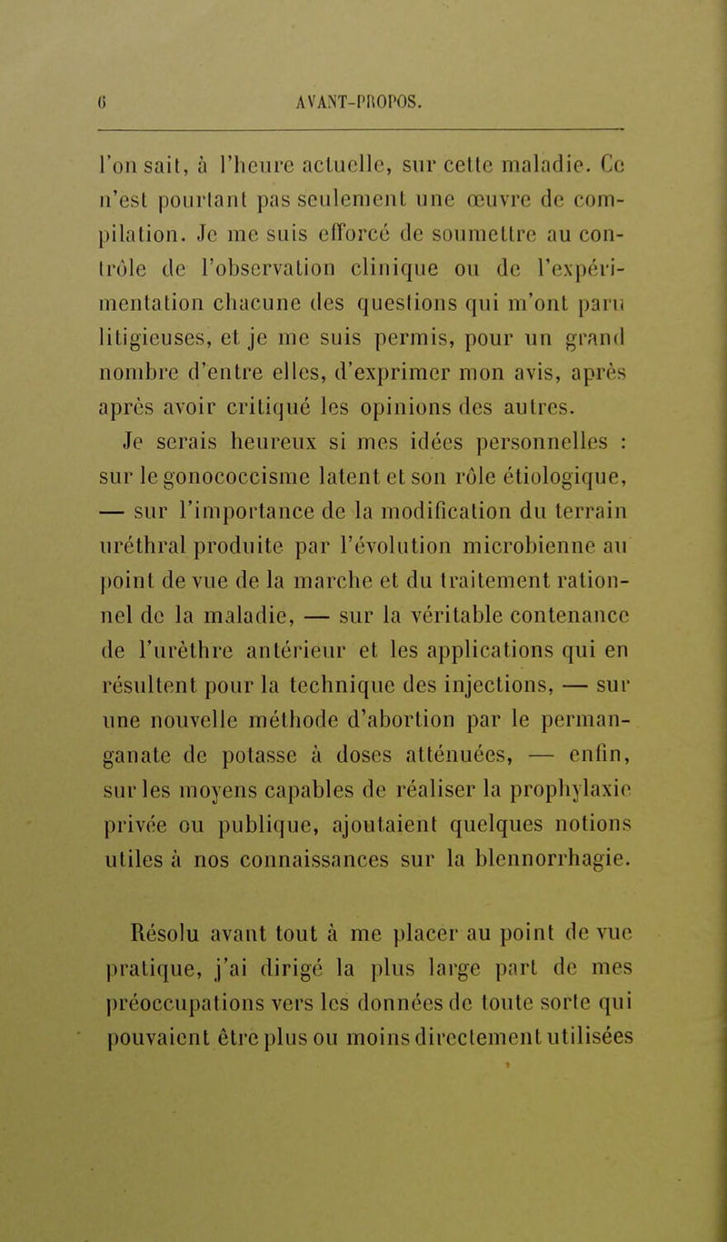 l'on sait, à l'heure actuelle, sur cette maladie. Ce n'est pourtant pas seulement une œuvre de com- pilation. Je me suis efforcé de soumettre au con- trôle de l'observation clinique ou de l'expéri- mentation chacune des questions qui m'ont paru litigieuses, et je me suis permis, pour un grand nombre d'entre elles, d'exprimer mon avis, après après avoir critiqué les opinions des autres. Je serais heureux si mes idées personnelles : sur le gonococcisme latent et son rôle étiologique, — sur l'importance de la modification du terrain uréthral produite par l'évolution microbienne au point de vue de la marche et du traitement ration- nel de la maladie, — sur la véritable contenance de l'urèthre antérieur et les applications qui en résultent pour la technique des injections, — sur une nouvelle méthode d'abortion par le perman- ganate de potasse à doses atténuées, — enfin, sur les moyens capables de réaliser la prophylaxie privée ou publique, ajoutaient quelques notions utiles à nos connaissances sur la blcnnorrhagie. Résolu avant tout à me placer au point de vue pratique, j'ai dirigé la plus large part de mes préoccupations vers les données de toute sorte qui pouvaient être plus ou moins directement utilisées