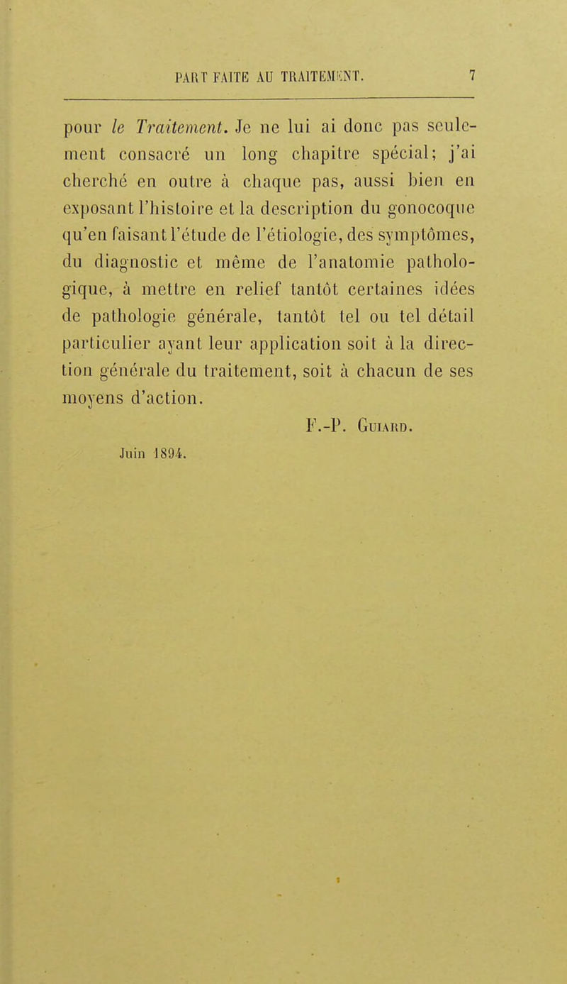 pour le Traitement. Je ne lui ai donc pas seule- ment consacré un long chapitre spécial; j'ai cherché en outre à chaque pas, aussi bien en exposant l'histoire et la description du gonocoque qu'en faisant l'étude de l'étiologie, des symptômes, du diagnostic et même de l'anatomie patholo- gique, à mettre en relief tantôt certaines idées de pathologie générale, tantôt tel ou tel détail particulier ayant leur application soit à la direc- tion générale du traitement, soit à chacun de ses moyens d'action. F.-P. GUIARD. Juin 1894.