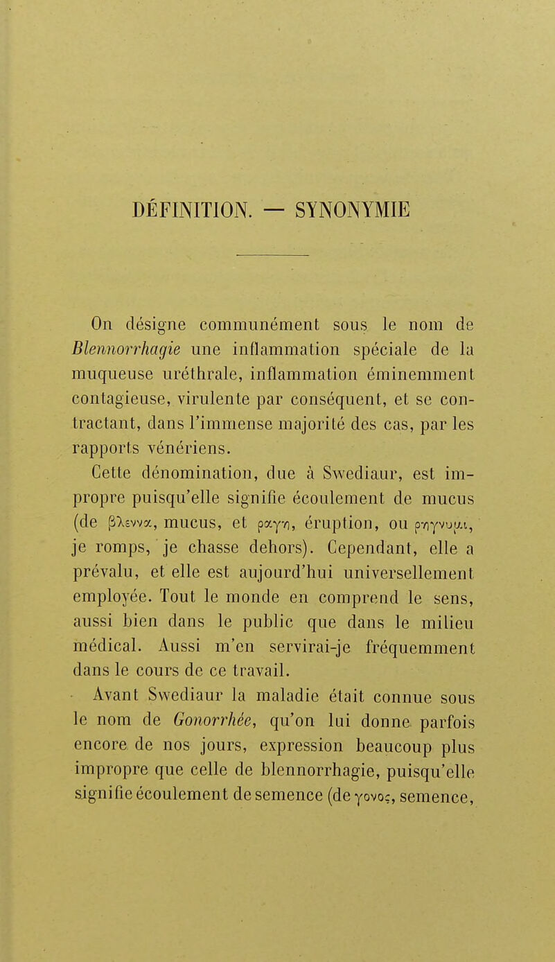 DÉFINITION. — SYNONYMIE On désigne communément sous le nom de Blennorrhagie une inflammation spéciale de la muqueuse uréthrale, inflammation éminemment contagieuse, virulente par conséquent, et se con- tractant, dans l'immense majorité des cas, par les rapports vénériens. Cette dénomination, due à Swediaur, est im- propre puisqu'elle signifie écoulement de mucus (de p>.£vvy., mucus, et pay/), éruption, ou p7)yvuu.i, je romps, je chasse dehors). Cependant, elle a prévalu, et elle est aujourd'hui universellement employée. Tout le monde en comprend le sens, aussi bien dans le public que dans le milieu médical. Aussi m'en servirai-je fréquemment dans le cours de ce travail. Avant Swediaur la maladie était connue sous le nom de Gonorrhée, qu'on lui donne, parfois encore de nos jours, expression beaucoup plus impropre que celle de blennorrhagie, puisqu'elle signifie écoulement de semence (de yovoç, semence.