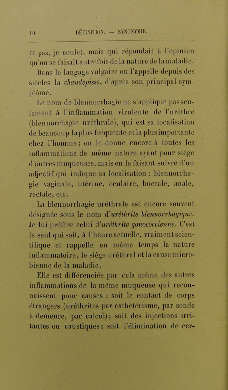 Cl pso), je coule), mais qui répondait à l'opinion qu'on se faisait autrefois delà nature de la maladie. Dans le langage vulgaire on l'appelle depuis des siècles la chaudepisse, d'après son principal sym- ptôme. Le nom de blennorrhagie ne s'applique pas seu- lement à l'inflammation virulente de l'urèlhre (blennorrhagie uréthrale), qui est sa localisation de beaucoup la plus fréquente et la plus importante chez l'homme ; on le donne encore à toutes les inflammations de même nature ayant pour siège d'autres muqueuses, mais en le faisant suivre d'un adj(?ctif qui indique sa localisation : blennorrha- gie vaginale, utérine, oculaire, buccale, anale, rectale, etc. La blennorrhagie uréthrale est encore souvent désignée sous le nom d'urélhrite hlennorrhagique. Je lui préfère celui à'uréthrite gonococcienne. C'est le seul qui soit, à l'heure actuelle, vraiment scien- tifique et rappelle en même temps la nature inflammatoire, le siège uréthral et la cause micro- bienne de la maladie. Elle est différenciée par cela môme <les autres inflammations de la même muqueuse qui recon- naissent pour causes : soit le contact de corps étrangers (uréthrites par cathétérisme, par sonde à demeure, par calcul); soit des injections irri- tantes ou caustiques ; soit l'élimination de cer-