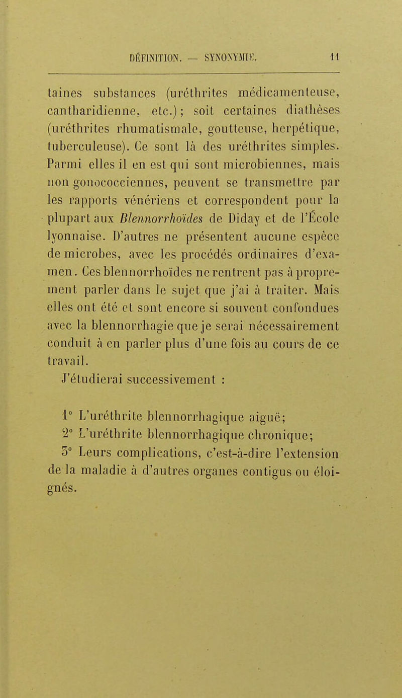 taines substances (urélhrites médicamenteuse, cantharidienne, etc.); soit certaines diallièses (iiréthrites rhumatismale, goutteuse, herpétique, tuberculeuse). Ce sont là des uréthrites simples. Parmi elles il en est qui sont microbiennes, mais non gonococciennes, peuvent se transmettre par les rapports vénériens et correspondent pour la plupart aux Blennorrhoïdes de Diday et de l'Ecole lyonnaise. D'autres ne présentent aucune espèce de microbes, avec les procédés ordinaires d'exa- men. Ces blennorrhoïdes ne rentrent pas à propi'e- ment parler dans le sujet que j'ai à traiter. Mais elles ont été et sont encore si souvent confondues avec la blennorrhagie que je serai nécessairement conduit à en parler plus d'une fois au cours de ce travail. J'étudierai successivement : i° L'uréthrite blennorrhagique aiguë; 2° L'uréthrite blennorrhagique chronique; 5° Leurs complications, c'est-à-dire l'extension de la maladie à d'autres organes contigus ou éloi- gnés.