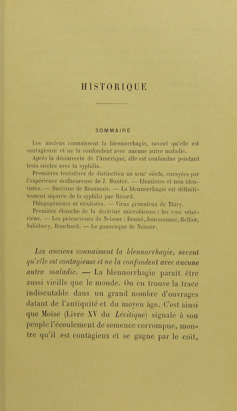 HISTORIQUE SOMMAIRE Les anciens connaissent la blennorrhagie, savent qu'elle est conlagieuse et ne la confondent avec aucune autre maladie. Après la découverte de l'Amérique, elle est confondue pendant trois siècles avec la syphilis. Premières tentatives de distinction au xvm siècle, enrayées par l'expérience malheureuse de J. llunter. — Identistes et non iden- listes. — Docirine de Broussais. — La blennorrhagie est définiti- vement séparée de la syphilis par Ricord. Phlogogénistes et virulistes. — Virus granuleux de Thiry. Première ébauche de la doctrine microbienne: les vers véné- riens. — Les précurseurs de Neisser : Donné, Jousseaumc, Ilallier, Salisbury, Bouchard. — Le gonocoque de Neisser. Les anciens connaissent la blennorrhagie, savent qu'elle est contagieuse et ne la confondent avec aucune autre maladie. — La blennorrhagie paraît être aussi vieille que le monde. On en tiwve la trace indiscutable dans un grand nombre d'ouvrages datant de l'antiquité et du moyen âge. C'est ainsi que Moïse (Livre XV du Lévitique) signale à son peuple l'écoulement de semence corrompue, mon- tre qu'il est contagieux et se gagne par le coït,