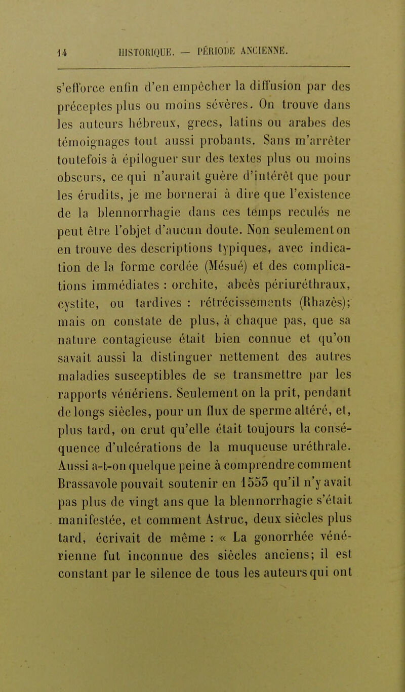 a iiisTORKjuK. - i'i';moi)K ancienne. s'cli'orce eiilin d'en empêcher la diffusion par des préceptes plus ou moins sévères. On trouve dans les auteurs hébreux, grecs, latins ou arabes des témoignages tout aussi probants. Sans m'arrèter toutefois à épiloguer sur des textes plus ou moins obscurs, ce qui n'aurait guère d'intérêt que pour les érudits, je me bornerai à dire que l'existence de la blennorrhagie dans ces temps reculés ne peut être l'objet d'aucun doute. Non seulement on en trouve des descriptions typiques, avec indica- tion de la forme cordée (Mésué) et des complica- tions immédiates : orchite, abcès périuréthraux, cystite, ou tardives : rétrécissements (Rhazès); mais on constate de plus, à chaque pas, que sa nature contagieuse était bien connue et qu'on savait aussi la distinguer nettement des autres maladies susceptibles de se transmettre par les rapports vénériens. Seulement on la prit, pendant de longs siècles, pour un flux de sperme altéré, et, plus tard, on crut qu'elle était toujours la consé- quence d'ulcérations de la muqueuse uréthrale. Aussi a-t-on quelque peine à comprendre comment Brassavole pouvait soutenir en 1553 qu'il n'y avait pas plus de vingt ans que la blennorrhagie s'était manifestée, et comment Astruc, deux siècles plus tard, écrivait de même : « La gonorrhée véné- rienne fut inconnue des siècles anciens; il est constant par le silence de tous les auteurs qui ont