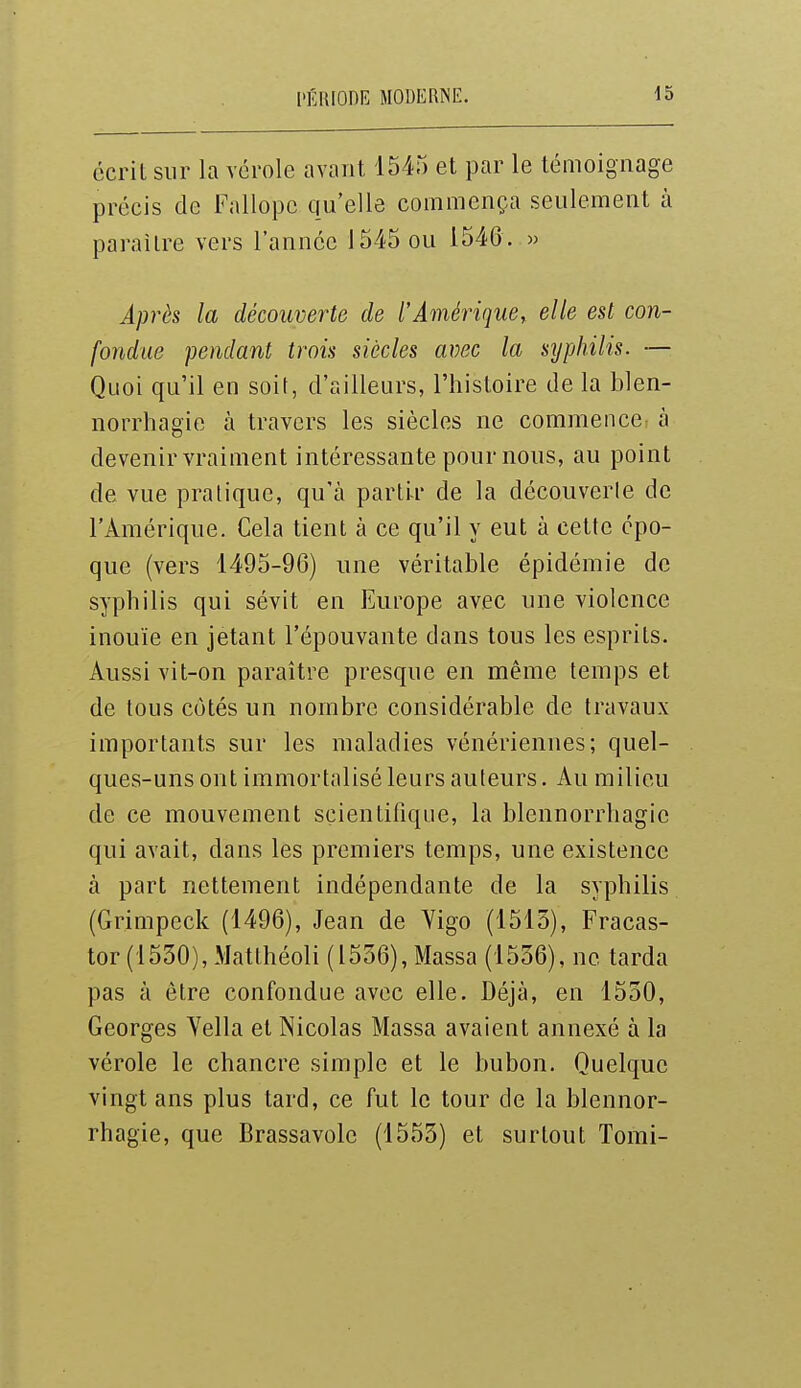 l'ÉKIOOIÎ MODERNE. écrit sur la vérole avant 1545 et par le témoignage précis de Fallopc qu'elle commença seulement à paraître vers l'année 1545 ou 1546. » Après la découverte de t'Âmériquer elle est con- fondue pendant trois siècles avec la syphilis. — Quoi qu'il en soir, d'ailleurs, l'histoire de la blen- norrhagie à travers les siècles ne commence à devenir vraiment intéressante pour nous, au point de vue pratique, qu'à partir de la découverle de l'Amérique. Cela tient à ce qu'il y eut à cette épo- que (vers 1495-96) une véritable épidémie de syphilis qui sévit en Europe avec une violence inouïe en jetant l'épouvante dans tous les esprits. Aussi vit-on paraître presque en même temps et de tous côtés un nombre considérable de travaux importants sur les maladies vénériennes; quel- ques-uns ont immortalisé leurs auteurs. Au milieu de ce mouvement scientifique, la blennorrhagie qui avait, dans les premiers temps, une existence à part nettement indépendante de la syphilis (Grimpeck (1496), Jean de Yigo (1513), Fracas- tor (1530), Matthéoli (1536), Massa (1536), ne tarda pas à être confondue avec elle. Déjà, en 1530, Georges Yella et Nicolas Massa avaient annexé à la vérole le chancre simple et le bubon. Quelque vingt ans plus tard, ce fut le tour de la blennor- rhagie, que Brassavole (1553) et surtout Tomi-