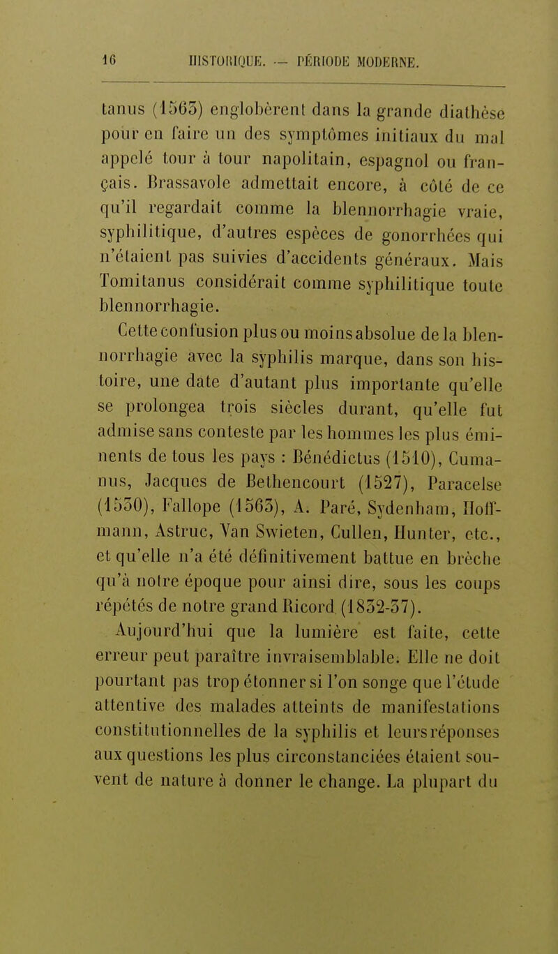 tanus (1565) englolKïront dans la grande diathèse pour en faire un des symptômes initiaux du mal appelé tour à tour napolitain, espagnol ou fran- çais. Brassavole admettait encore, à côté de ce qu'il regardait comme la blennorrhagie vraie, syphilitique, d'autres espèces de gonorrhées qui n'étaient pas suivies d'accidents généraux. Mais Tomitanus considérait comme syphilitique toute blennorrhagie. Cette confusion plus ou moins absolue delà blen- norrhagie avec la syphilis marque, dans son his- toire, une date d'autant plus importante qu'elle se prolongea trois siècles durant, qu'elle fut admise sans conteste par les hommes les plus émi- nents de tous les pays : Bénédictus (1510), Cuma- nus, Jacques de Bethencourt (1527), Paracelse (1550), Fallope (1565), A. Paré, Sydenham, Ilolf- mann, Astruc, Yan Sv^^ieten, Cullen, Hunter, etc., et qu'elle n'a été définitivement battue en brèche qu'à notre époque pour ainsi dire, sous les coups répétés de notre grand Bicord (1852-57). Aujourd'hui que la lumière est faite, cette erreur peut paraître invraisemblable. Elle ne doit pourtant pas trop étonner si l'on songe que l'étude attentive des malades atteints de manifestations constitutionnelles de la syphilis et leurs réponses aux questions les plus circonstanciées étaient sou- vent de nature à donner le change. La plupart du